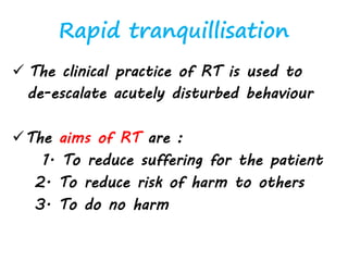 Rapid tranquillisation
 The clinical practice of RT is used to
de-escalate acutely disturbed behaviour
The aims of RT are :
1. To reduce suffering for the patient
2. To reduce risk of harm to others
3. To do no harm
 