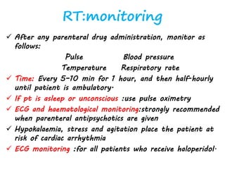 RT:monitoring
 After any parenteral drug administration, monitor as
follows:
Pulse Blood pressure
Temperature Respiratory rate
 Time: Every 5–10 min for 1 hour, and then half-hourly
until patient is ambulatory.
 If pt is asleep or unconscious :use pulse oximetry
 ECG and haematological monitoring:strongly recommended
when parenteral antipsychotics are given
 Hypokalaemia, stress and agitation place the patient at
risk of cardiac arrhythmia
 ECG monitoring :for all patients who receive haloperidol.
 