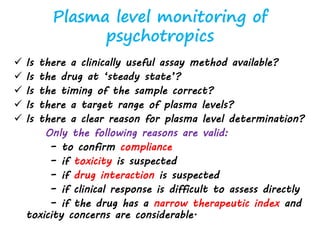 Plasma level monitoring of
psychotropics
 Is there a clinically useful assay method available?
 Is the drug at ‘steady state’?
 Is the timing of the sample correct?
 Is there a target range of plasma levels?
 Is there a clear reason for plasma level determination?
Only the following reasons are valid:
– to confirm compliance
– if toxicity is suspected
– if drug interaction is suspected
– if clinical response is difficult to assess directly
– if the drug has a narrow therapeutic index and
toxicity concerns are considerable.
 