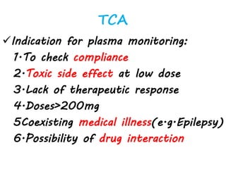 TCA
Indication for plasma monitoring:
1.To check compliance
2.Toxic side effect at low dose
3.Lack of therapeutic response
4.Doses>200mg
5Coexisting medical illness(e.g.Epilepsy)
6.Possibility of drug interaction
 