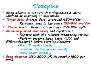 Clozapine
 Many adverse effects are dose-dependent & more
common at beginning of treatment
 Target dose: Average dose is around 450mg/day
Response seen in the range 150–900 mg/day
 Plasma levels : Response is in range 350–420 µg/L
 Mandatory blood monitoring and registration
- Register with the relevant monitoring service.
-Perform baseline blood tests (WCC and
differentialcount) before starting clozapine.
-first 18 weeks=Weekly
-remainder of the year=2 weekly
-After that= monthly
 Stop cloapine: WBC<3000 OR Neutrophil<1500 per
mm3
 