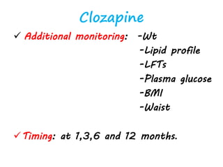 Clozapine
 Additional monitoring: -Wt
-Lipid profile
-LFTs
-Plasma glucose
-BMI
-Waist
Timing: at 1,3,6 and 12 months.
 