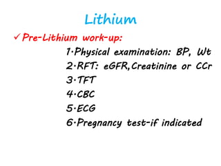 Lithium
Pre-Lithium work-up:
1.Physical examination: BP, Wt
2.RFT: eGFR,Creatinine or CCr
3.TFT
4.CBC
5.ECG
6.Pregnancy test-if indicated
 