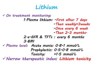 Lithium
 On treatment monitoring:
1.Plasma lithium: -First after 7 days
-Then weekly=3weeks
-Once every 6 week
-Then 2-3 months.
2.e-GFR & TFTs : every 6 months
3.BMI
 Plasma level: Acute mania: 0.8-1 mmol/L
Prophylactic: 0.5-0.8 mmol/L
Toxicity: >1.5 mmol/L
Narrow therapeutic index: Lithium toxicity
 