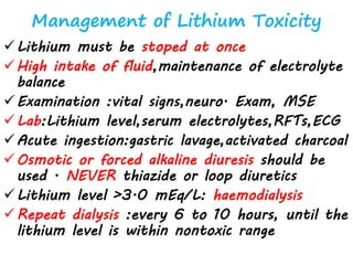 Management of Lithium Toxicity
Lithium must be stoped at once
High intake of fluid,maintenance of electrolyte
balance
Examination :vital signs,neuro. Exam, MSE
Lab:Lithium level,serum electrolytes,RFTs,ECG
Acute ingestion:gastric lavage,activated charcoal
Osmotic or forced alkaline diuresis should be
used . NEVER thiazide or loop diuretics
Lithium level >3.0 mEq/L: haemodialysis
Repeat dialysis :every 6 to 10 hours, until the
lithium level is within nontoxic range
 