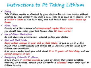 Instructions to Pt Taking Lithium
 Dosing
Take lithium exactly as directed by your doctore.Do not stop taking without
speaking to your doctor.If you miss a dose, take it as soon as is possible. If it
is within 4 hours of the next dose, skip the missed dose. Never double up
doses.
 Blood Tests
Comply with the schedule of recommended regular blood tests.
you should have taken your last lithium dose 12 hours earlier.
 Use of Other Medications
Do not start any prescription without telling your doctor
 Diet and Fluid Intake
Avoid sudden changes in your diet or fluid intake. If you do go on a diet,
inform your doctor.Caffeine and alcohol act as diuretics and can lower your
lithium concentrations.
it is recommended that you drink about 2 or 3 quarts of fluid daily, and use
normal amounts of salt.
 Recognizing Potential Problems
If you engage in vigorous exercise or have an illness that causes sweating,
vomiting, or diarrhea, consult your doctor.Pt is educated about early signs of
lithium toxicity
 