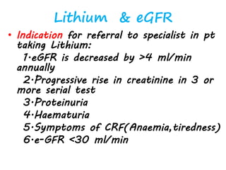 Lithium & eGFR
• Indication for referral to specialist in pt
taking Lithium:
1.eGFR is decreased by >4 ml/min
annually
2.Progressive rise in creatinine in 3 or
more serial test
3.Proteinuria
4.Haematuria
5.Symptoms of CRF(Anaemia,tiredness)
6.e-GFR <30 ml/min
 