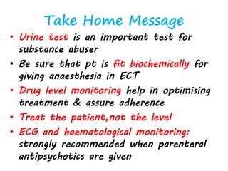 Take Home Message
• Urine test is an important test for
substance abuser
• Be sure that pt is fit biochemically for
giving anaesthesia in ECT
• Drug level monitoring help in optimising
treatment & assure adherence
• Treat the patient,not the level
• ECG and haematological monitoring:
strongly recommended when parenteral
antipsychotics are given
 