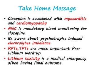 Take Home Message
• Clozapine is associated with myocarditis
and cardiomyopathy
• ANC is mandatory blood monitoring for
clozapine
• Be aware about psychotropics induced
electrolytes imbalance
• RFTs,TFTs are most important Pre-
Lithium work-up
• Lithium toxicity is a medical emergency
often having fatal outcome
 