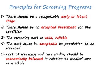 Principles for Screening Programs
1. There should be a recognizable early or latent
stage
2. There should be an accepted treatment for the
condition
3. The screening test is valid, reliable
4. The test must be acceptable to population to be
screened
5. Cost of screening and case finding should be
economically balanced in relation to medical care
as a whole
 