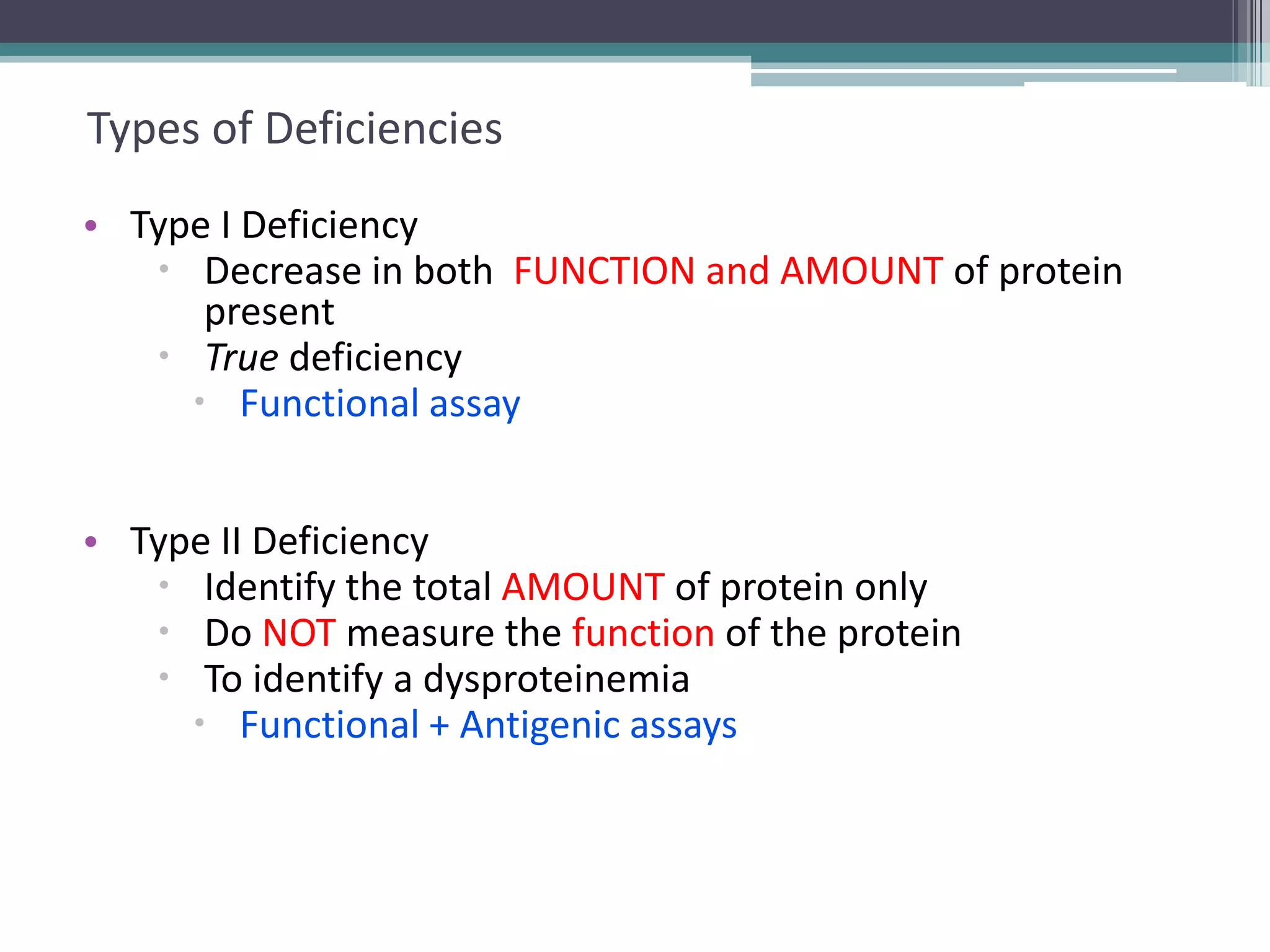 12

Types of Deficiencies
• Type I Deficiency
 Decrease in both FUNCTION and AMOUNT of protein
present
 True deficiency
 Functional assay

• Type II Deficiency
 Identify the total AMOUNT of protein only
 Do NOT measure the function of the protein
 To identify a dysproteinemia
 Functional + Antigenic assays

 