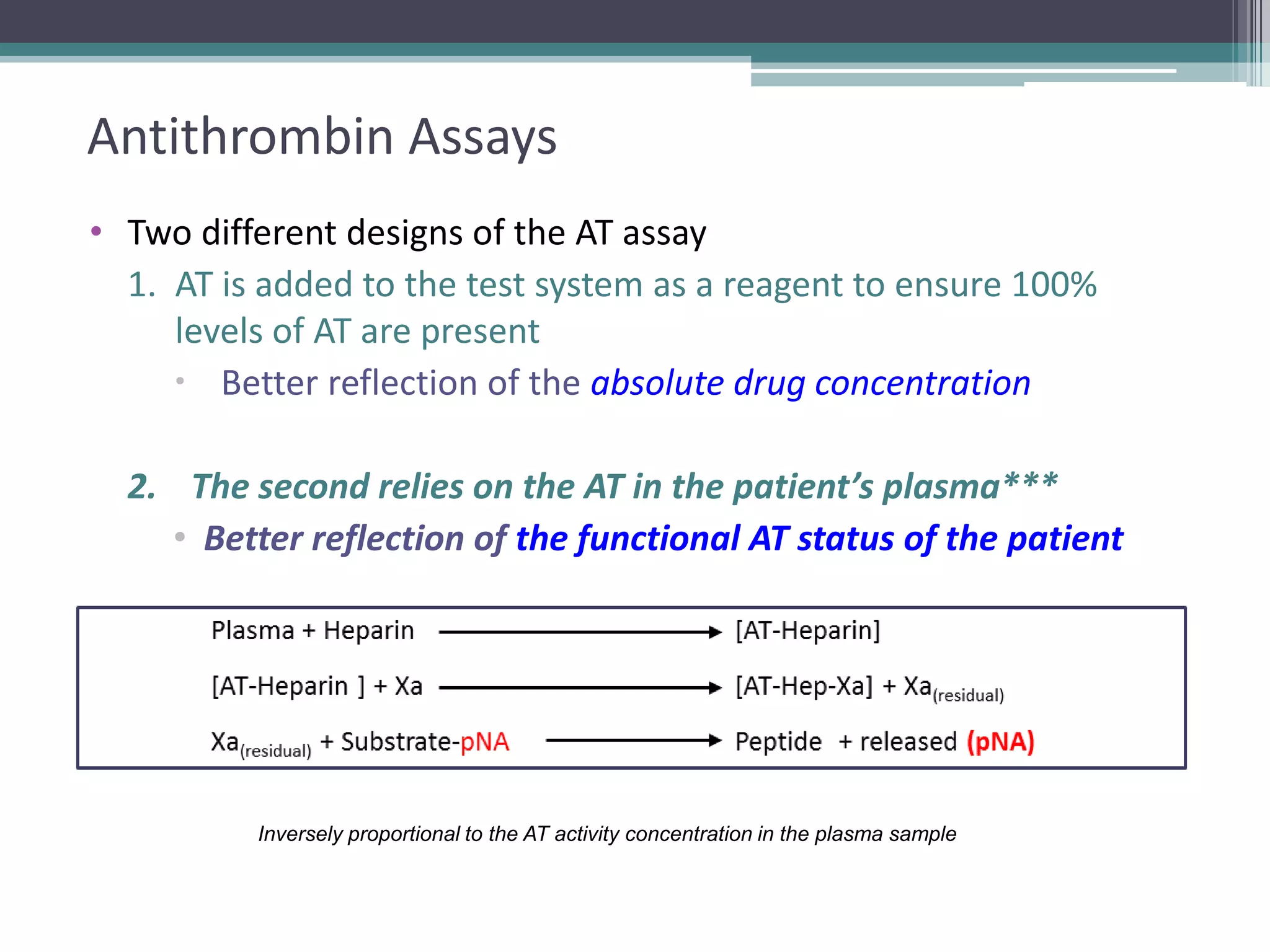 15

Antithrombin Assays
• Two different designs of the AT assay
1. AT is added to the test system as a reagent to ensure 100%
levels of AT are present
 Better reflection of the absolute drug concentration
2. The second relies on the AT in the patient’s plasma***
• Better reflection of the functional AT status of the patient

Inversely proportional to the AT activity concentration in the plasma sample

 