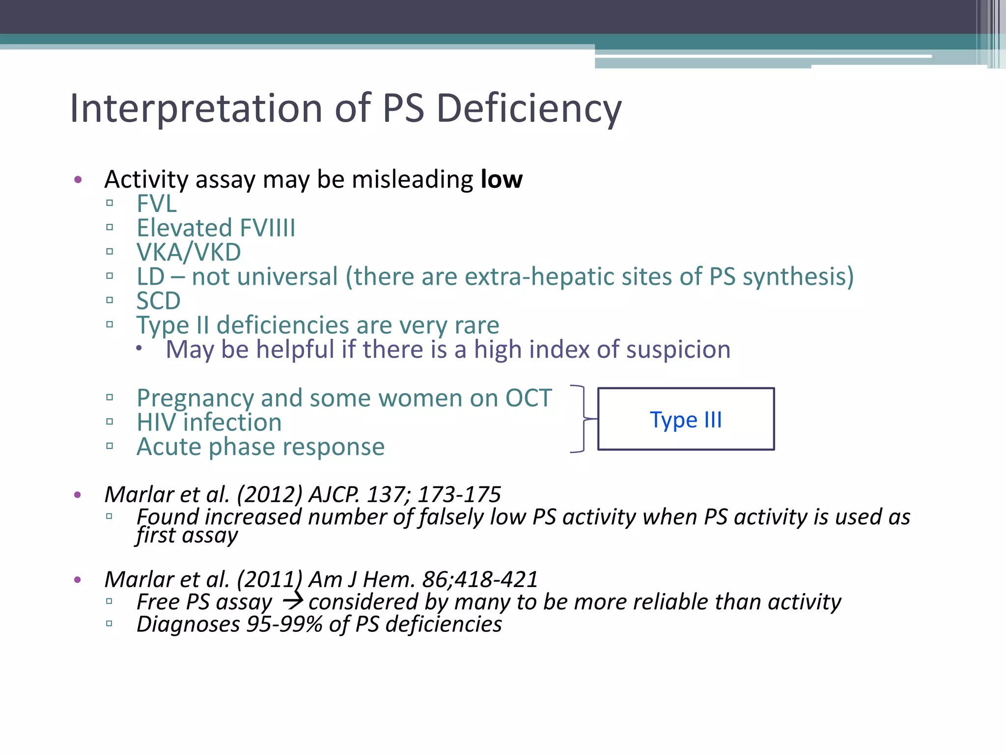 2323

Interpretation of PS Deficiency
• Activity assay may be misleading low
▫ FVL
▫ Elevated FVIIII
▫ VKA/VKD
▫ LD – not universal (there are extra-hepatic sites of PS synthesis)
▫ SCD
▫ Type II deficiencies are very rare
 May be helpful if there is a high index of suspicion
▫ Pregnancy and some women on OCT
▫ HIV infection
▫ Acute phase response

Type III

• Marlar et al. (2012) AJCP. 137; 173-175
▫ Found increased number of falsely low PS activity when PS activity is used as
first assay
• Marlar et al. (2011) Am J Hem. 86;418-421
▫ Free PS assay  considered by many to be more reliable than activity
▫ Diagnoses 95-99% of PS deficiencies

 