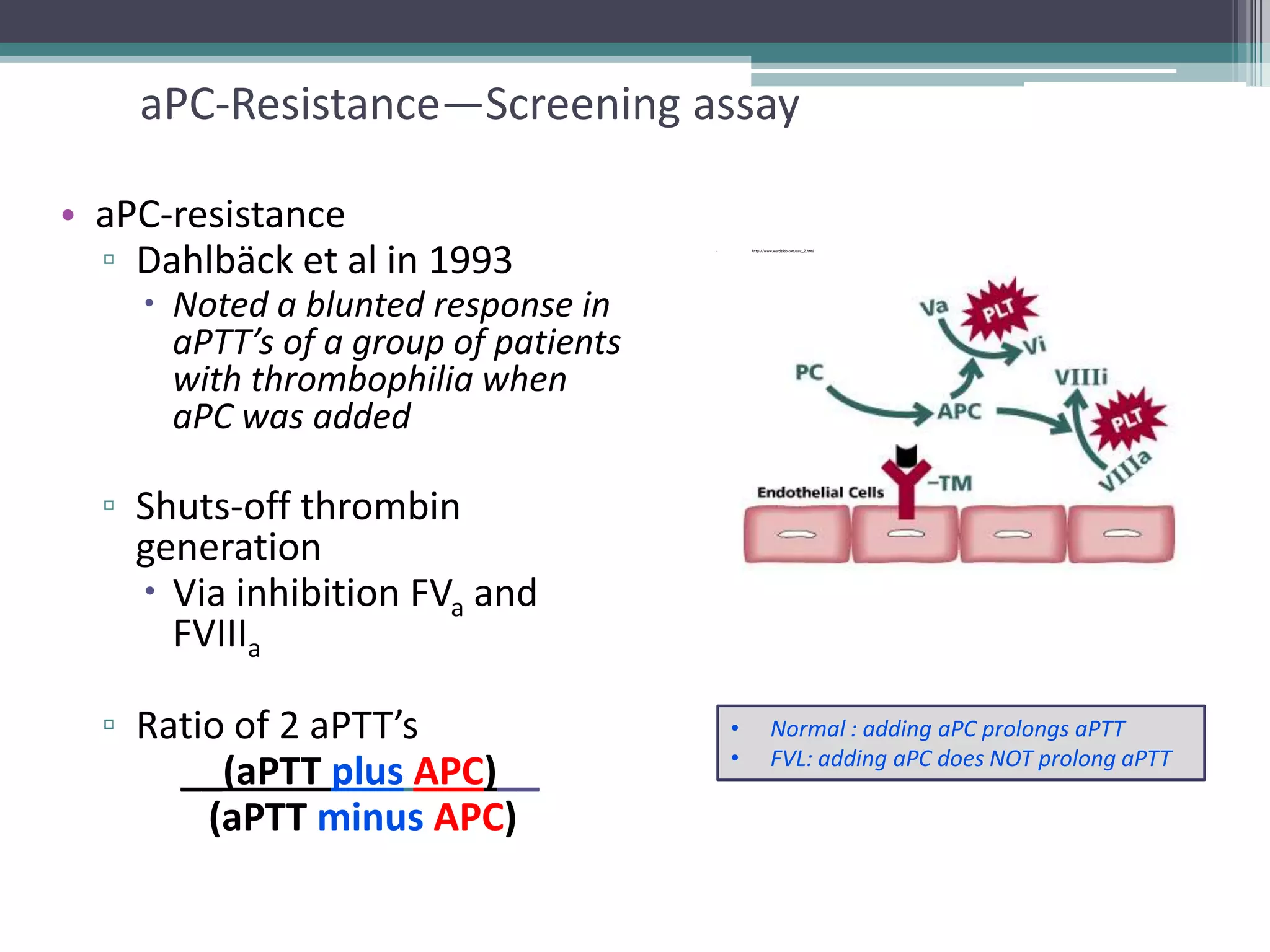 24

aPC-Resistance—Screening assay
• aPC-resistance
▫ Dahlbäck et al in 1993

http://www.wardelab.com/arc_2.html

•

 Noted a blunted response in
aPTT’s of a group of patients
with thrombophilia when
aPC was added

▫ Shuts-off thrombin
generation
 Via inhibition FVa and
FVIIIa
▫ Ratio of 2 aPTT’s
__(aPTT plus APC)__
(aPTT minus APC)

•
•

Normal : adding aPC prolongs aPTT
FVL: adding aPC does NOT prolong aPTT

 