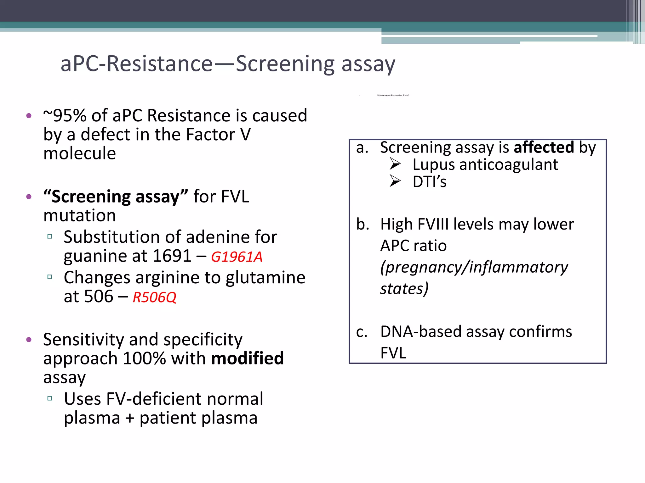 25

aPC-Resistance—Screening assay
•

• ~95% of aPC Resistance is caused
by a defect in the Factor V
molecule
• “Screening assay” for FVL
mutation
▫ Substitution of adenine for
guanine at 1691 – G1961A
▫ Changes arginine to glutamine
at 506 – R506Q
• Sensitivity and specificity
approach 100% with modified
assay
▫ Uses FV-deficient normal
plasma + patient plasma

http://www.wardelab.com/arc_2.html

a. Screening assay is affected by
 Lupus anticoagulant
 DTI’s
b. High FVIII levels may lower
APC ratio
(pregnancy/inflammatory
states)
c. DNA-based assay confirms
FVL

 