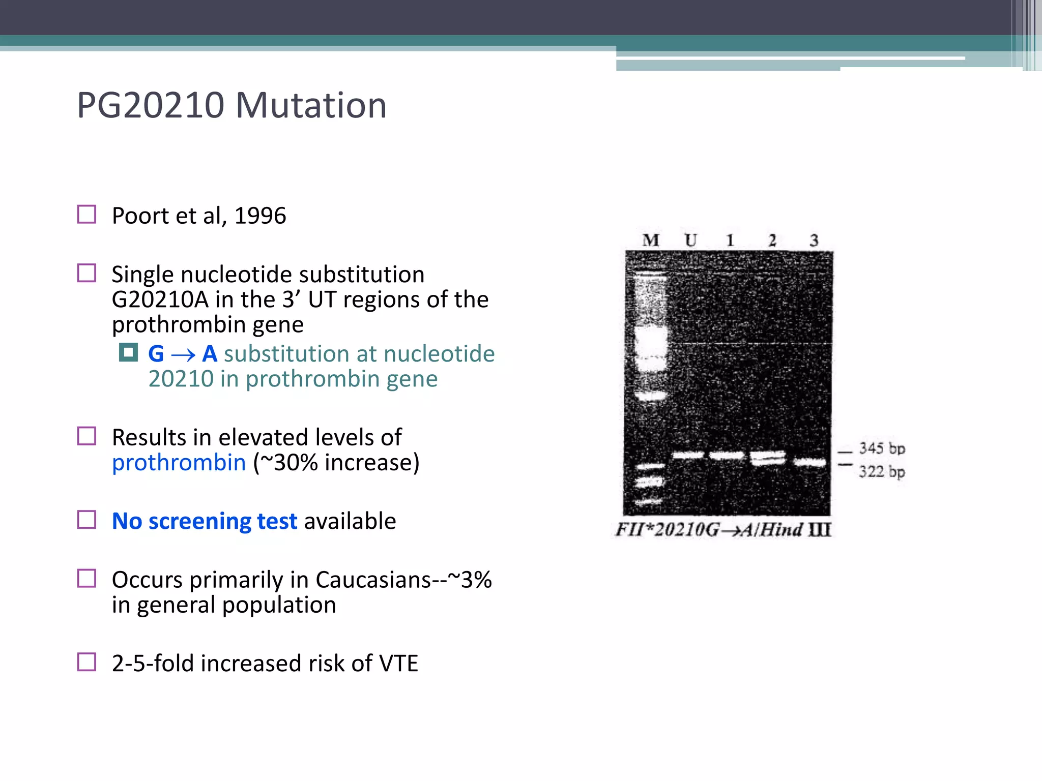 27

PG20210 Mutation
 Poort et al, 1996

 Single nucleotide substitution
G20210A in the 3’ UT regions of the
prothrombin gene
 G A substitution at nucleotide
20210 in prothrombin gene
 Results in elevated levels of
prothrombin (~30% increase)
 No screening test available
 Occurs primarily in Caucasians--~3%
in general population
 2-5-fold increased risk of VTE

 