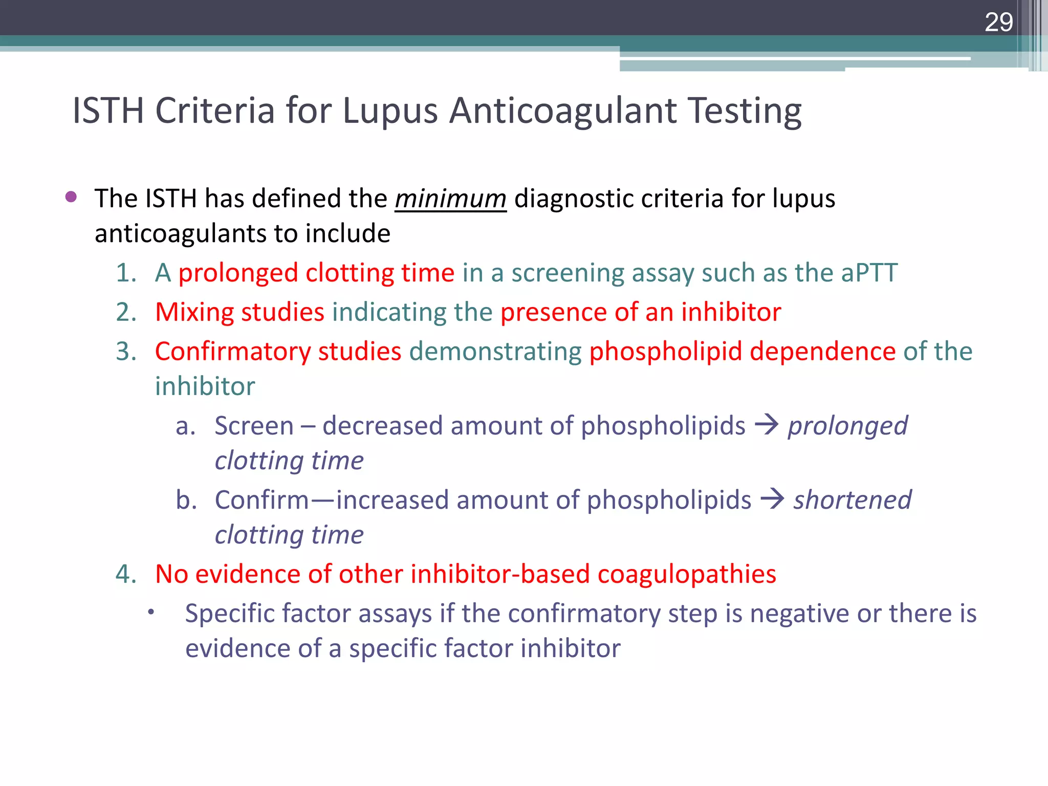 29

ISTH Criteria for Lupus Anticoagulant Testing
 The ISTH has defined the minimum diagnostic criteria for lupus
anticoagulants to include
1. A prolonged clotting time in a screening assay such as the aPTT
2. Mixing studies indicating the presence of an inhibitor
3. Confirmatory studies demonstrating phospholipid dependence of the
inhibitor
a. Screen – decreased amount of phospholipids  prolonged
clotting time
b. Confirm—increased amount of phospholipids  shortened
clotting time
4. No evidence of other inhibitor-based coagulopathies
 Specific factor assays if the confirmatory step is negative or there is
evidence of a specific factor inhibitor

 