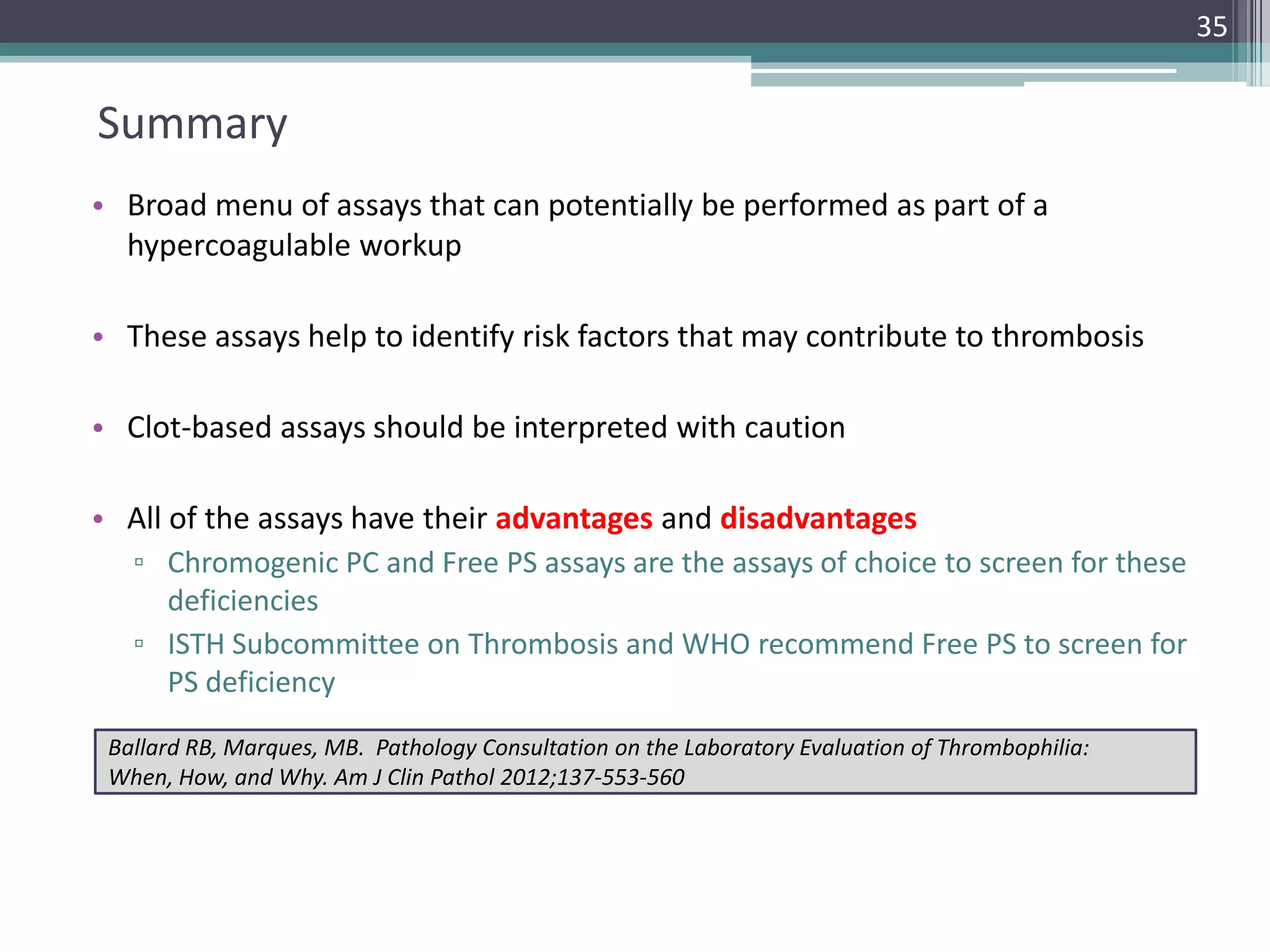 35

Summary
• Broad menu of assays that can potentially be performed as part of a
hypercoagulable workup

• These assays help to identify risk factors that may contribute to thrombosis
• Clot-based assays should be interpreted with caution
• All of the assays have their advantages and disadvantages
▫ Chromogenic PC and Free PS assays are the assays of choice to screen for these
deficiencies
▫ ISTH Subcommittee on Thrombosis and WHO recommend Free PS to screen for
PS deficiency
Ballard RB, Marques, MB. Pathology Consultation on the Laboratory Evaluation of Thrombophilia:
When, How, and Why. Am J Clin Pathol 2012;137-553-560

 