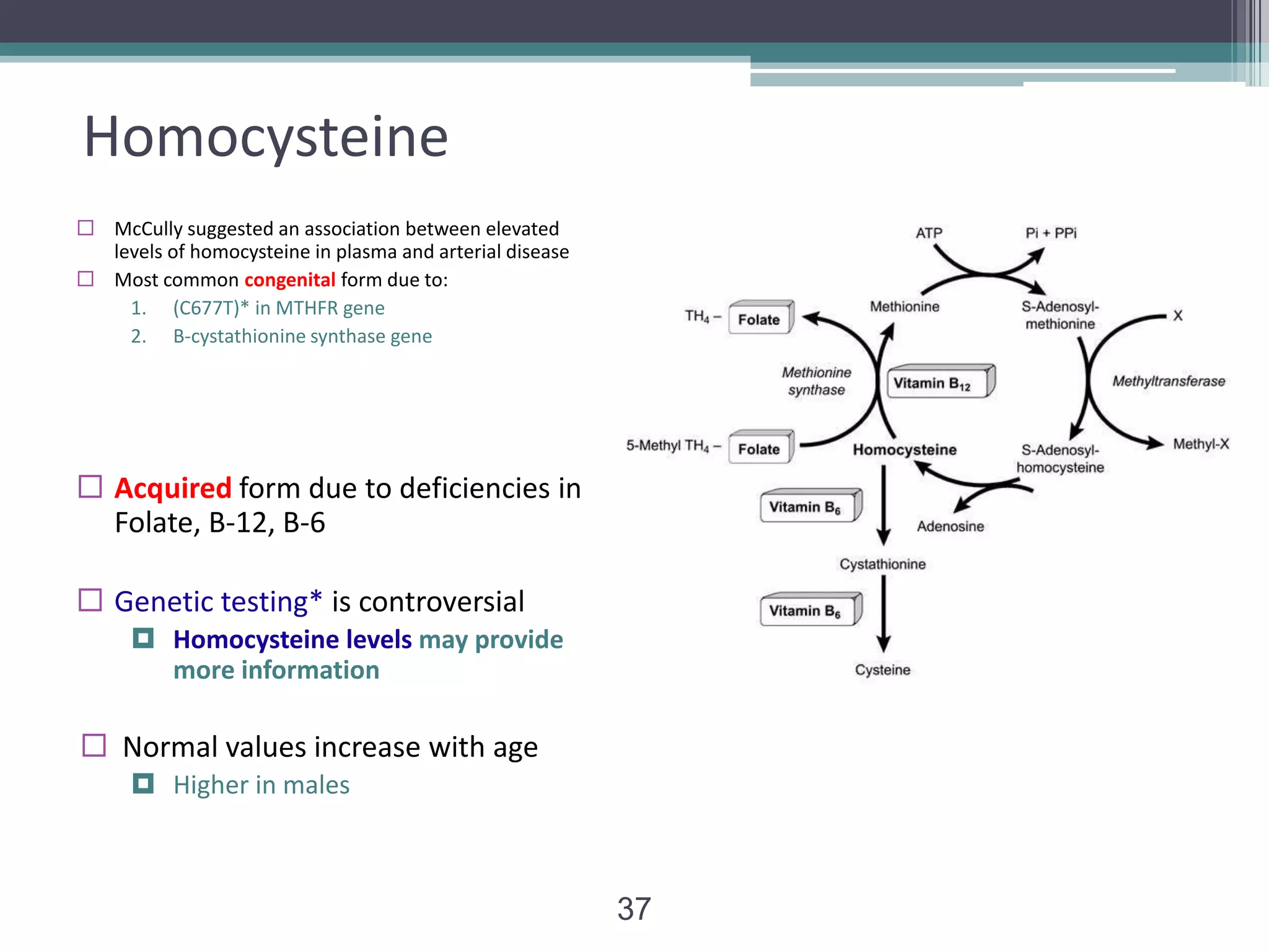 Homocysteine
 McCully suggested an association between elevated
levels of homocysteine in plasma and arterial disease
 Most common congenital form due to:
1. (C677T)* in MTHFR gene
2. B-cystathionine synthase gene

 Acquired form due to deficiencies in
Folate, B-12, B-6
 Genetic testing* is controversial
 Homocysteine levels may provide
more information

 Normal values increase with age
 Higher in males

37

 