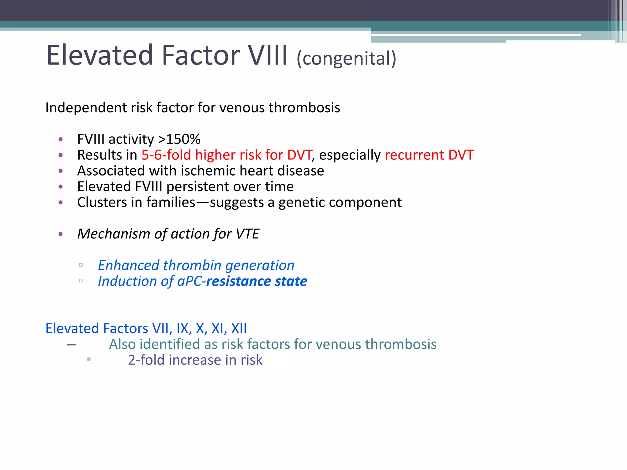 38

Elevated Factor VIII (congenital)
Independent risk factor for venous thrombosis
•
•
•
•
•

FVIII activity >150%
Results in 5-6-fold higher risk for DVT, especially recurrent DVT
Associated with ischemic heart disease
Elevated FVIII persistent over time
Clusters in families—suggests a genetic component

• Mechanism of action for VTE

▫ Enhanced thrombin generation
▫ Induction of aPC-resistance state
Elevated Factors VII, IX, X, XI, XII
–
Also identified as risk factors for venous thrombosis
•
2-fold increase in risk

 