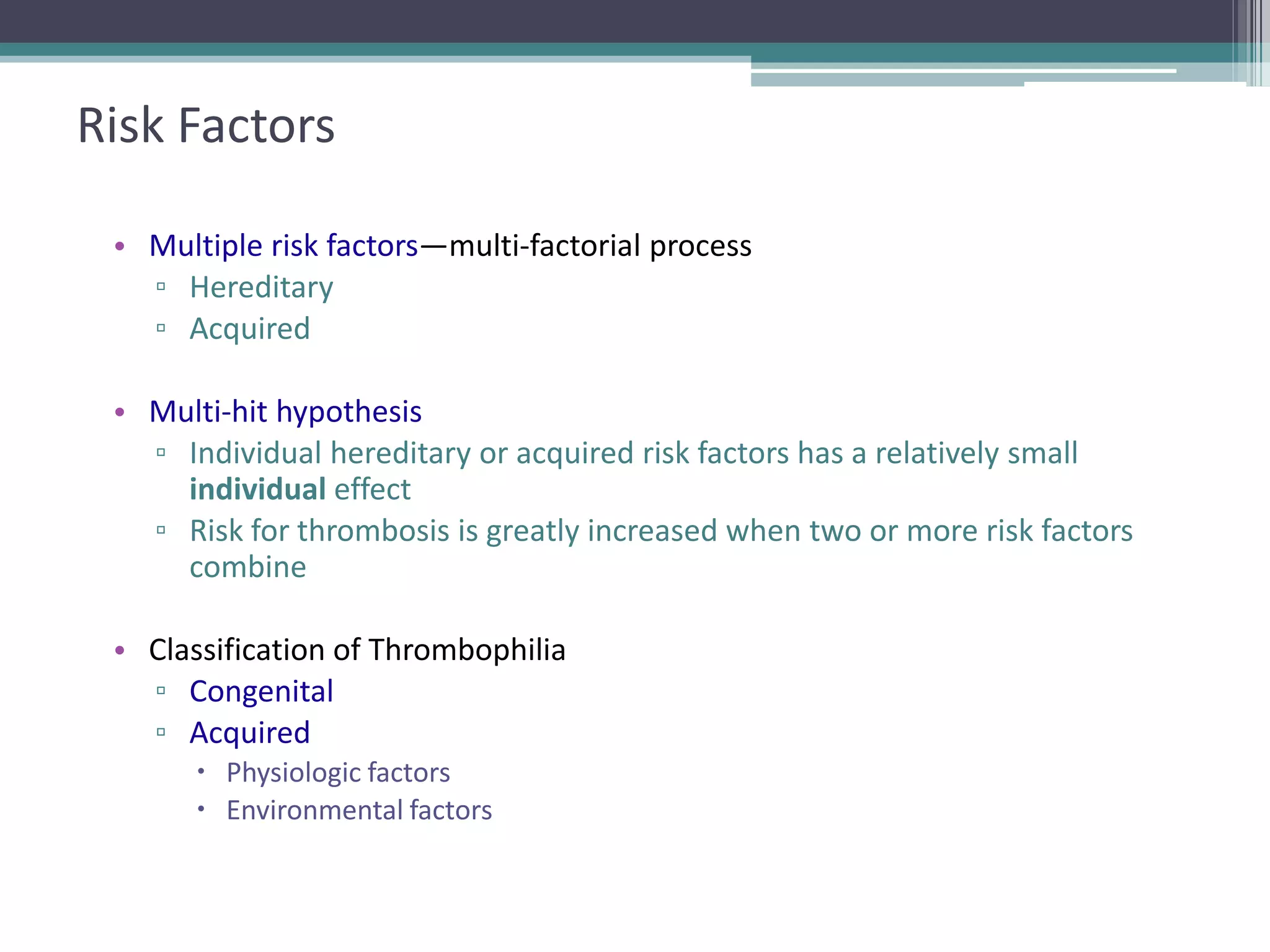 4

Risk Factors
• Multiple risk factors—multi-factorial process
▫ Hereditary
▫ Acquired
• Multi-hit hypothesis
▫ Individual hereditary or acquired risk factors has a relatively small
individual effect
▫ Risk for thrombosis is greatly increased when two or more risk factors
combine
• Classification of Thrombophilia
▫ Congenital
▫ Acquired
 Physiologic factors
 Environmental factors

 