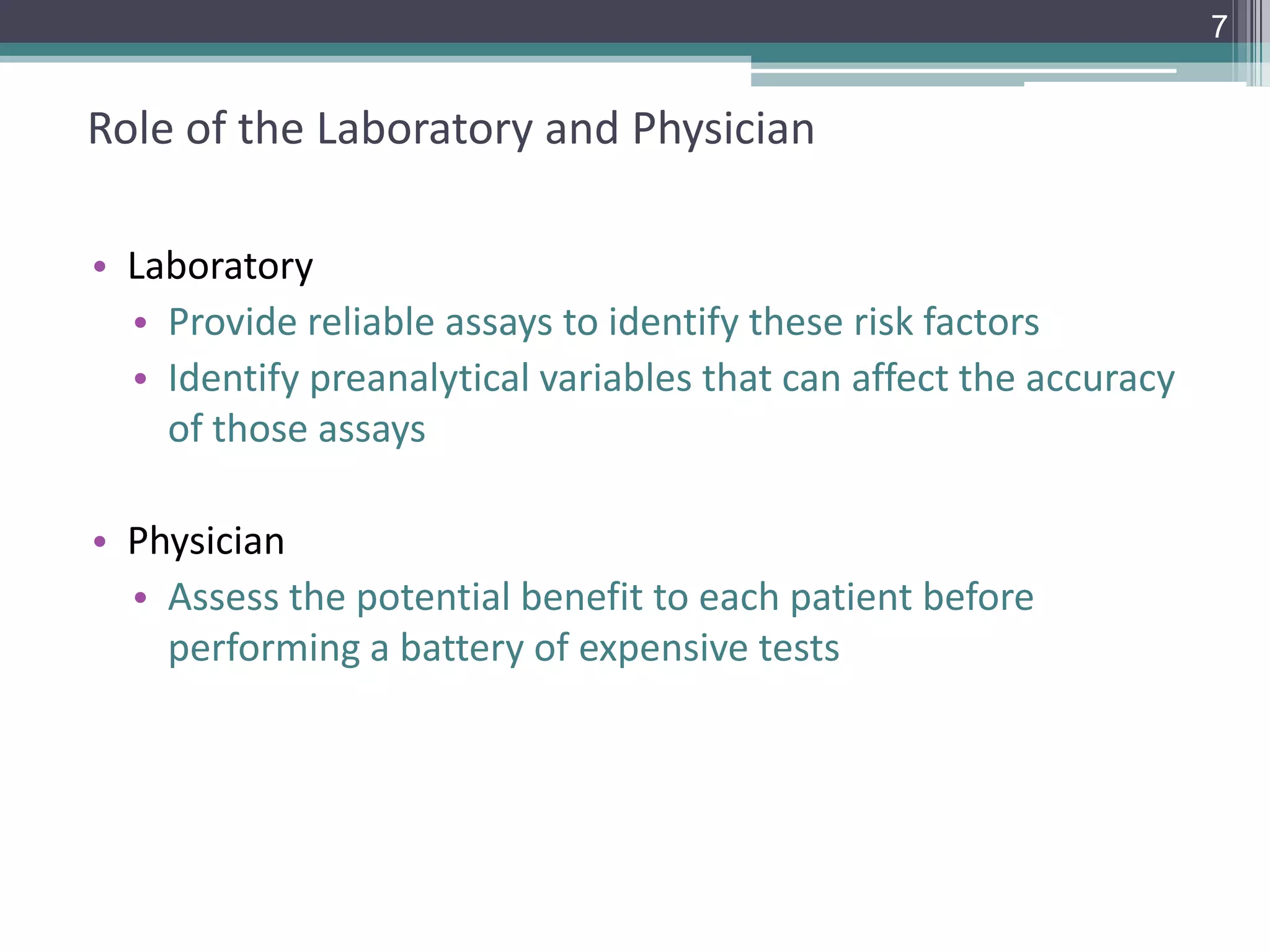 7

Role of the Laboratory and Physician
• Laboratory
• Provide reliable assays to identify these risk factors
• Identify preanalytical variables that can affect the accuracy
of those assays

• Physician
• Assess the potential benefit to each patient before
performing a battery of expensive tests

 