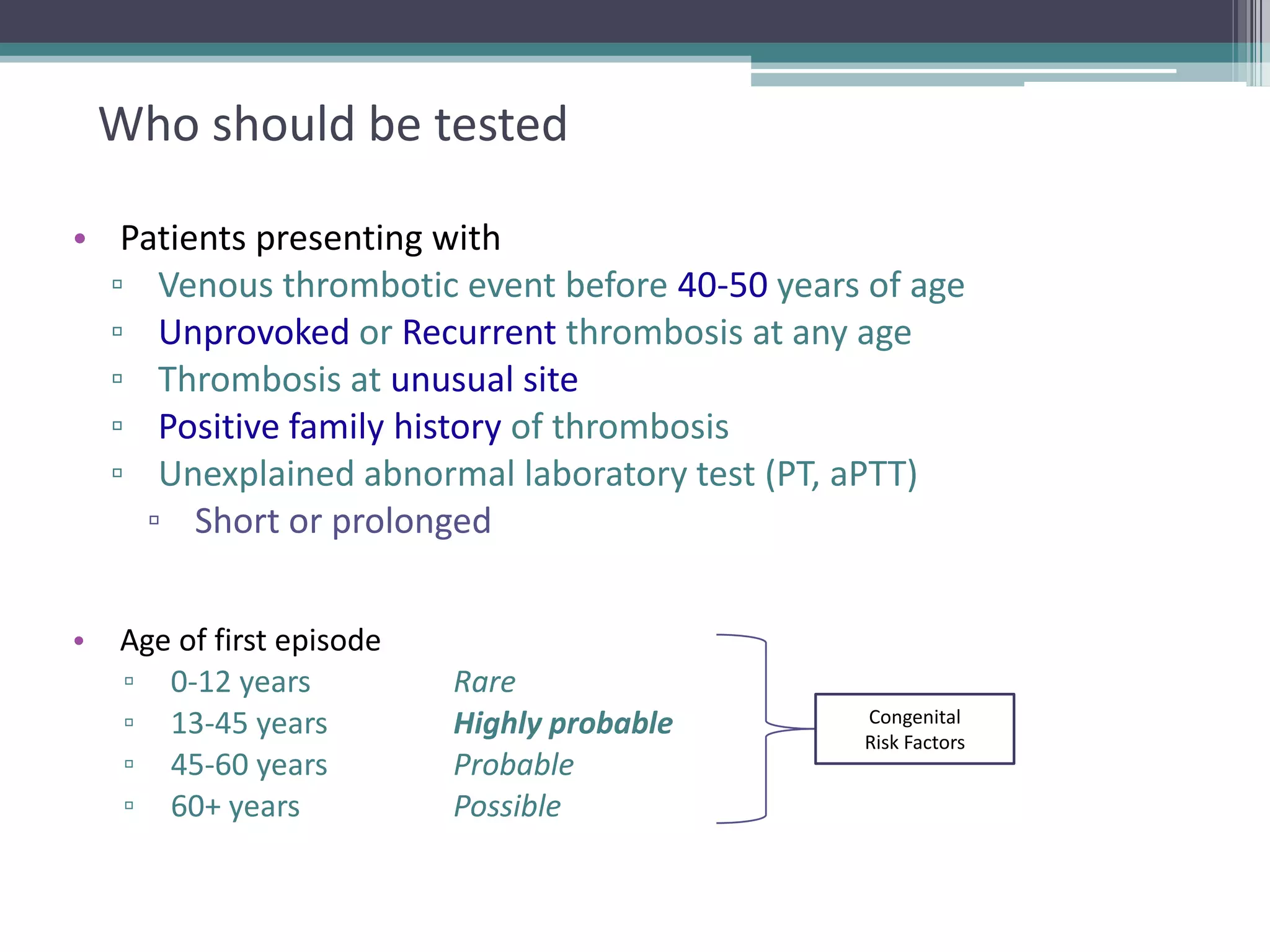 8

Who should be tested
• Patients presenting with
▫ Venous thrombotic event before 40-50 years of age
▫ Unprovoked or Recurrent thrombosis at any age
▫ Thrombosis at unusual site
▫ Positive family history of thrombosis
▫ Unexplained abnormal laboratory test (PT, aPTT)
▫ Short or prolonged
•

Age of first episode
▫ 0-12 years
▫ 13-45 years
▫ 45-60 years
▫ 60+ years

Rare
Highly probable
Probable
Possible

Congenital
Risk Factors

 