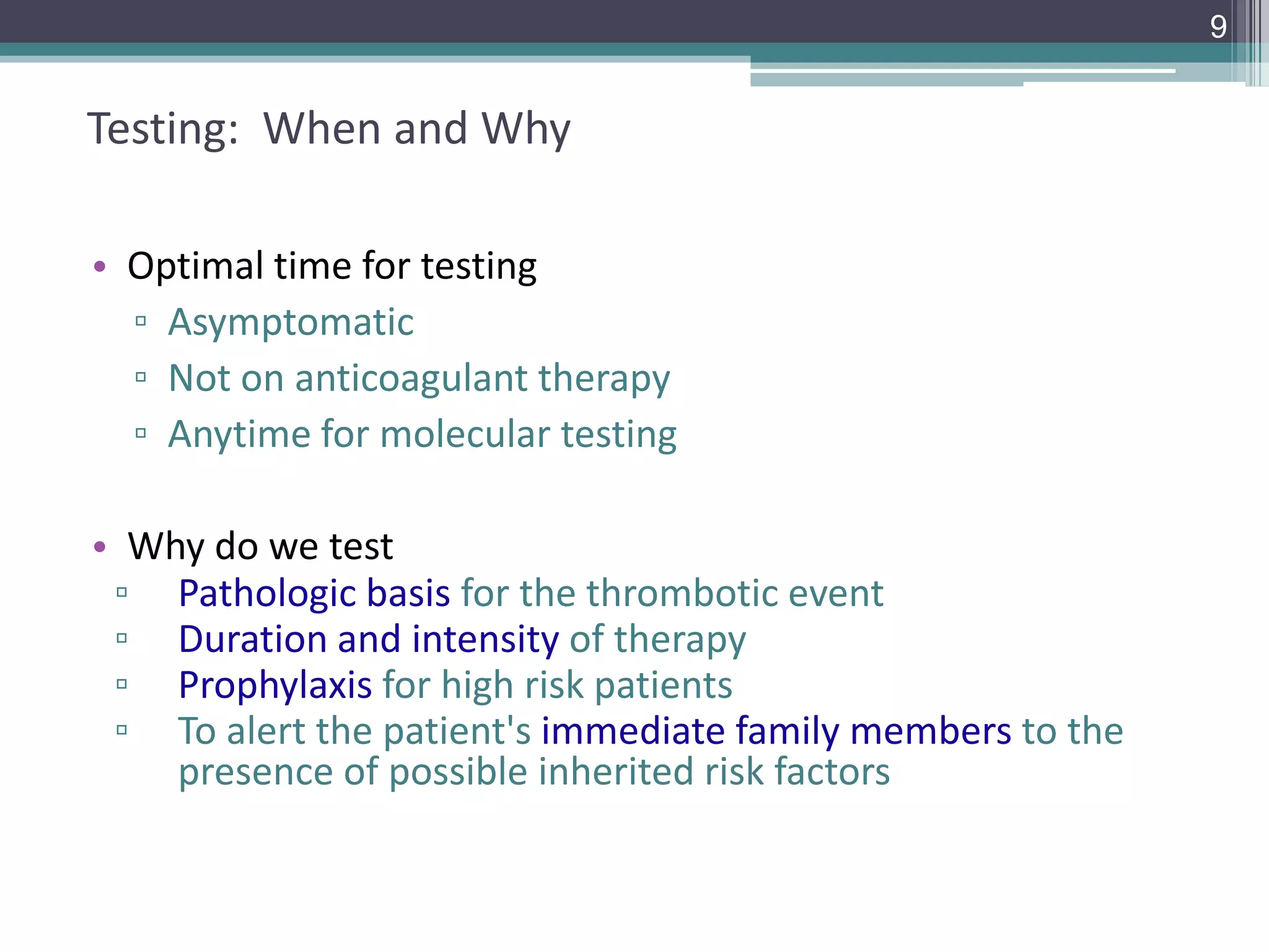 9

Testing: When and Why
• Optimal time for testing
▫ Asymptomatic
▫ Not on anticoagulant therapy
▫ Anytime for molecular testing

• Why do we test
▫ Pathologic basis for the thrombotic event
▫ Duration and intensity of therapy
▫ Prophylaxis for high risk patients
▫ To alert the patient's immediate family members to the
presence of possible inherited risk factors

 