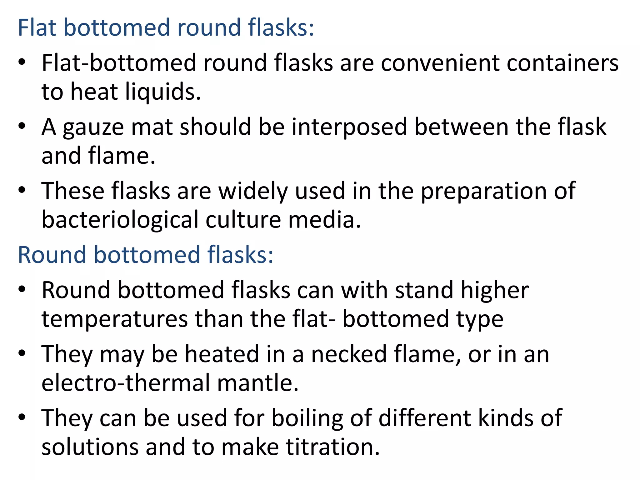 Flat bottomed round flasks:
• Flat-bottomed round flasks are convenient containers
to heat liquids.
• A gauze mat should be interposed between the flask
and flame.
• These flasks are widely used in the preparation of
bacteriological culture media.
Round bottomed flasks:
• Round bottomed flasks can with stand higher
temperatures than the flat- bottomed type
• They may be heated in a necked flame, or in an
electro-thermal mantle.
• They can be used for boiling of different kinds of
solutions and to make titration.
 