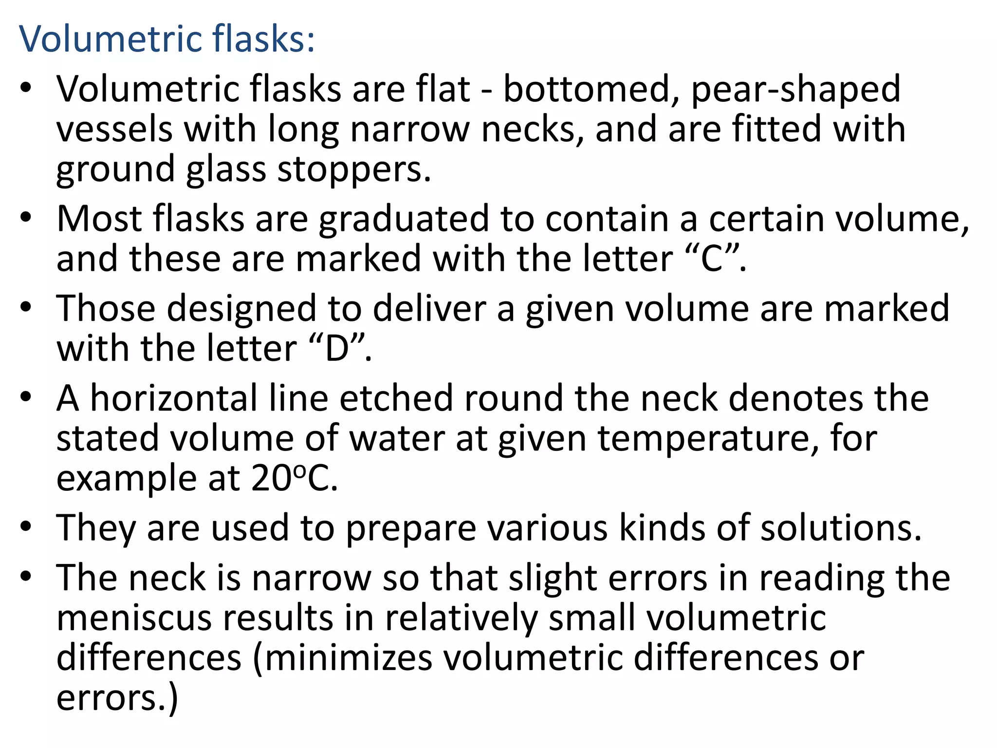 Volumetric flasks:
• Volumetric flasks are flat - bottomed, pear-shaped
vessels with long narrow necks, and are fitted with
ground glass stoppers.
• Most flasks are graduated to contain a certain volume,
and these are marked with the letter “C”.
• Those designed to deliver a given volume are marked
with the letter “D”.
• A horizontal line etched round the neck denotes the
stated volume of water at given temperature, for
example at 20oC.
• They are used to prepare various kinds of solutions.
• The neck is narrow so that slight errors in reading the
meniscus results in relatively small volumetric
differences (minimizes volumetric differences or
errors.)
 