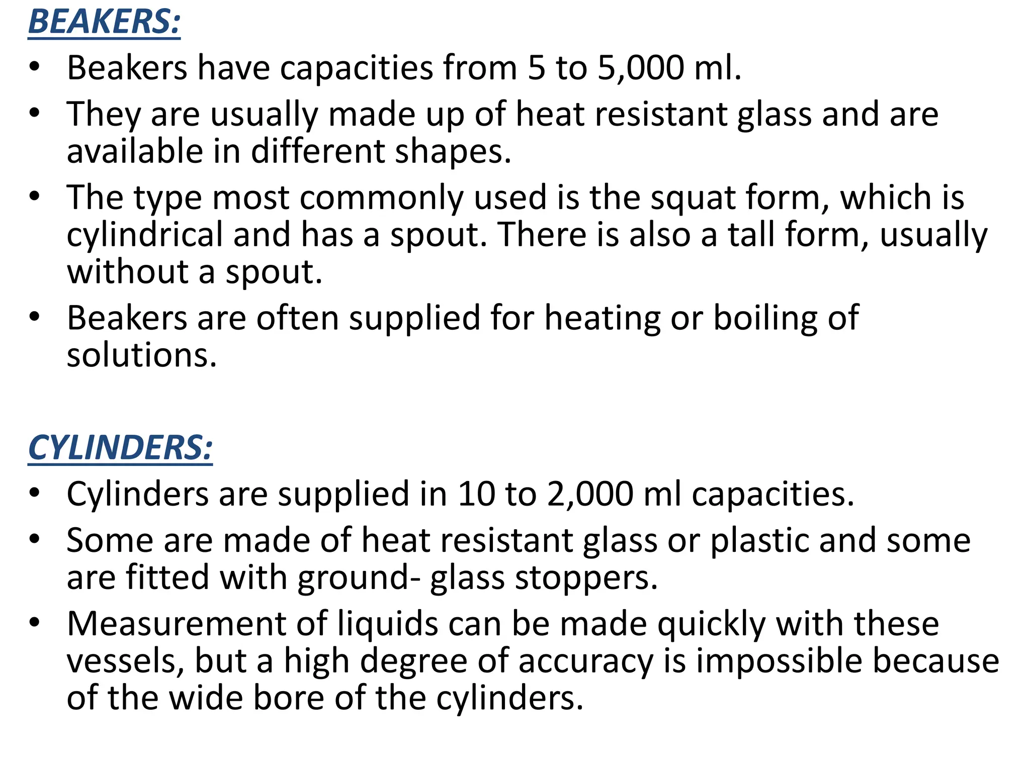 BEAKERS:
• Beakers have capacities from 5 to 5,000 ml.
• They are usually made up of heat resistant glass and are
available in different shapes.
• The type most commonly used is the squat form, which is
cylindrical and has a spout. There is also a tall form, usually
without a spout.
• Beakers are often supplied for heating or boiling of
solutions.
CYLINDERS:
• Cylinders are supplied in 10 to 2,000 ml capacities.
• Some are made of heat resistant glass or plastic and some
are fitted with ground- glass stoppers.
• Measurement of liquids can be made quickly with these
vessels, but a high degree of accuracy is impossible because
of the wide bore of the cylinders.
 