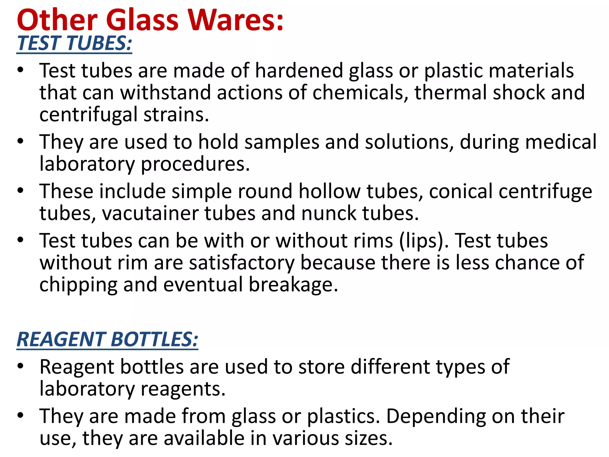 Other Glass Wares:
TEST TUBES:
• Test tubes are made of hardened glass or plastic materials
that can withstand actions of chemicals, thermal shock and
centrifugal strains.
• They are used to hold samples and solutions, during medical
laboratory procedures.
• These include simple round hollow tubes, conical centrifuge
tubes, vacutainer tubes and nunck tubes.
• Test tubes can be with or without rims (lips). Test tubes
without rim are satisfactory because there is less chance of
chipping and eventual breakage.
REAGENT BOTTLES:
• Reagent bottles are used to store different types of
laboratory reagents.
• They are made from glass or plastics. Depending on their
use, they are available in various sizes.
 