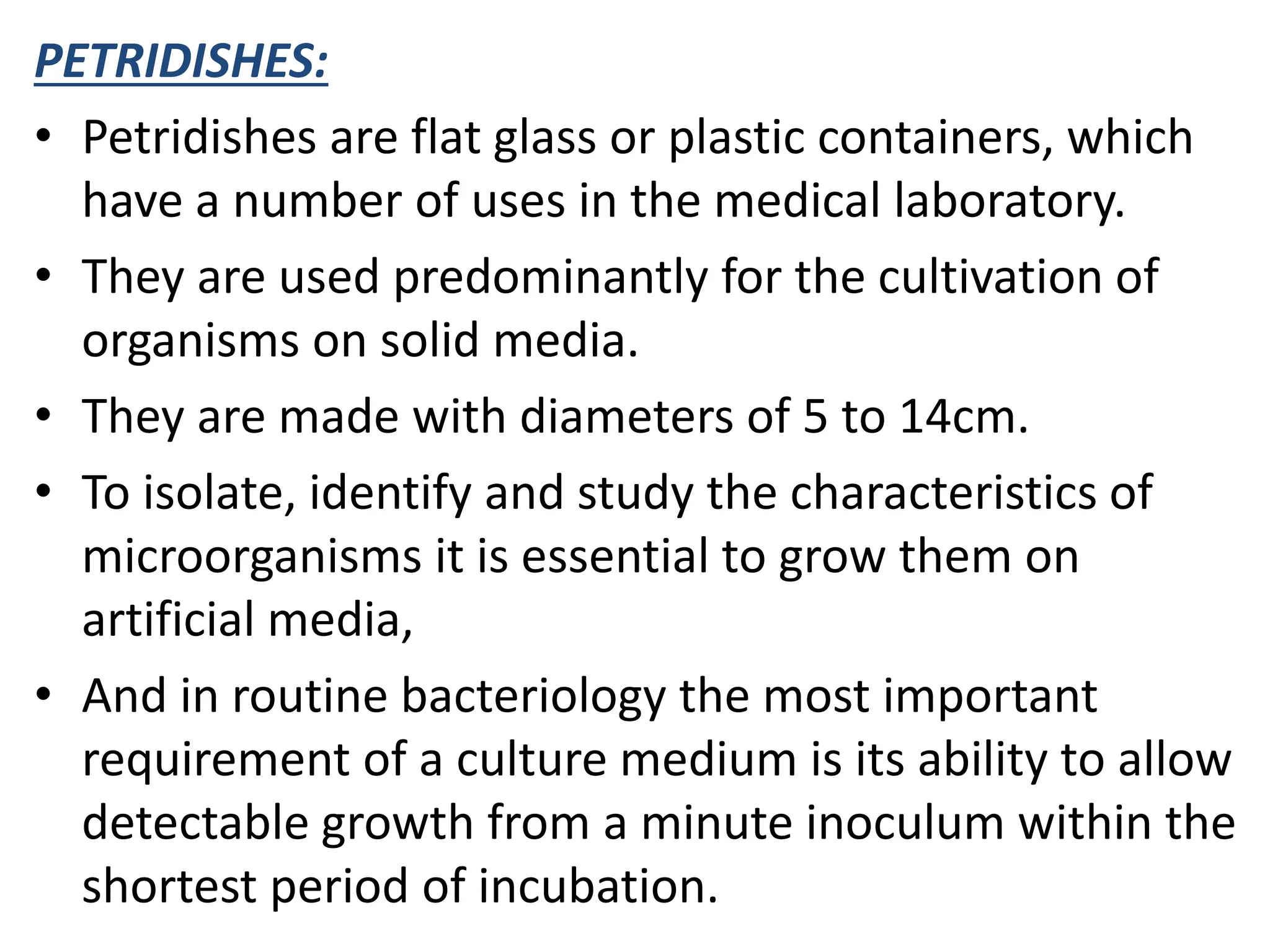 PETRIDISHES:
• Petridishes are flat glass or plastic containers, which
have a number of uses in the medical laboratory.
• They are used predominantly for the cultivation of
organisms on solid media.
• They are made with diameters of 5 to 14cm.
• To isolate, identify and study the characteristics of
microorganisms it is essential to grow them on
artificial media,
• And in routine bacteriology the most important
requirement of a culture medium is its ability to allow
detectable growth from a minute inoculum within the
shortest period of incubation.
 