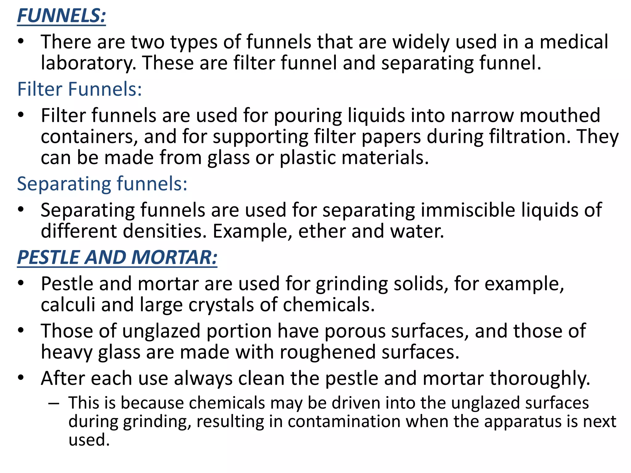 FUNNELS:
• There are two types of funnels that are widely used in a medical
laboratory. These are filter funnel and separating funnel.
Filter Funnels:
• Filter funnels are used for pouring liquids into narrow mouthed
containers, and for supporting filter papers during filtration. They
can be made from glass or plastic materials.
Separating funnels:
• Separating funnels are used for separating immiscible liquids of
different densities. Example, ether and water.
PESTLE AND MORTAR:
• Pestle and mortar are used for grinding solids, for example,
calculi and large crystals of chemicals.
• Those of unglazed portion have porous surfaces, and those of
heavy glass are made with roughened surfaces.
• After each use always clean the pestle and mortar thoroughly.
– This is because chemicals may be driven into the unglazed surfaces
during grinding, resulting in contamination when the apparatus is next
used.
 