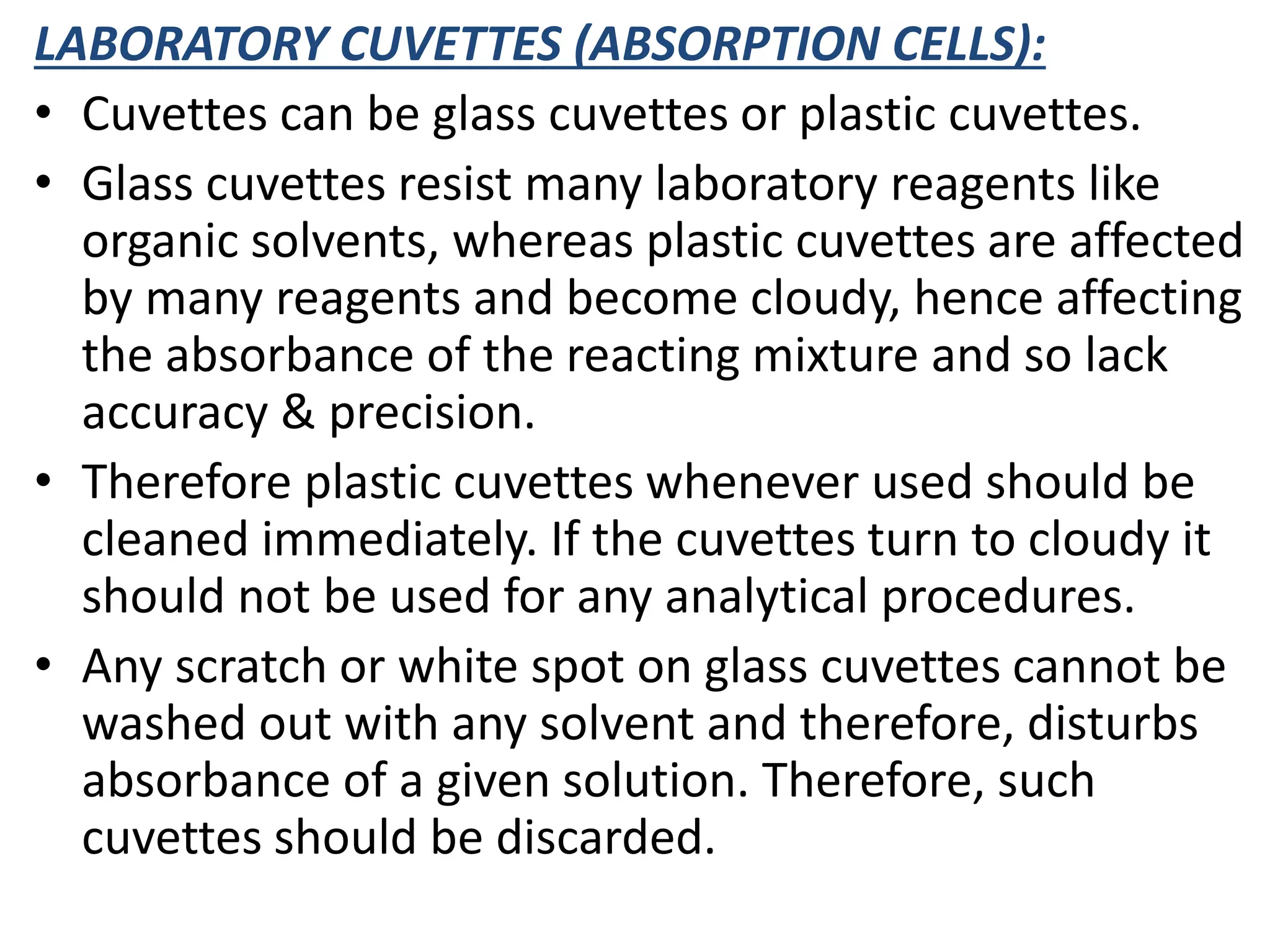 LABORATORY CUVETTES (ABSORPTION CELLS):
• Cuvettes can be glass cuvettes or plastic cuvettes.
• Glass cuvettes resist many laboratory reagents like
organic solvents, whereas plastic cuvettes are affected
by many reagents and become cloudy, hence affecting
the absorbance of the reacting mixture and so lack
accuracy & precision.
• Therefore plastic cuvettes whenever used should be
cleaned immediately. If the cuvettes turn to cloudy it
should not be used for any analytical procedures.
• Any scratch or white spot on glass cuvettes cannot be
washed out with any solvent and therefore, disturbs
absorbance of a given solution. Therefore, such
cuvettes should be discarded.
 