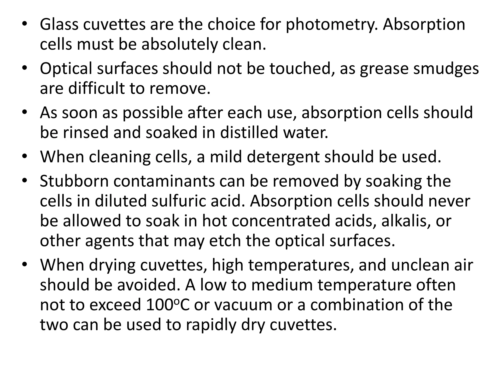 • Glass cuvettes are the choice for photometry. Absorption
cells must be absolutely clean.
• Optical surfaces should not be touched, as grease smudges
are difficult to remove.
• As soon as possible after each use, absorption cells should
be rinsed and soaked in distilled water.
• When cleaning cells, a mild detergent should be used.
• Stubborn contaminants can be removed by soaking the
cells in diluted sulfuric acid. Absorption cells should never
be allowed to soak in hot concentrated acids, alkalis, or
other agents that may etch the optical surfaces.
• When drying cuvettes, high temperatures, and unclean air
should be avoided. A low to medium temperature often
not to exceed 100oC or vacuum or a combination of the
two can be used to rapidly dry cuvettes.
 