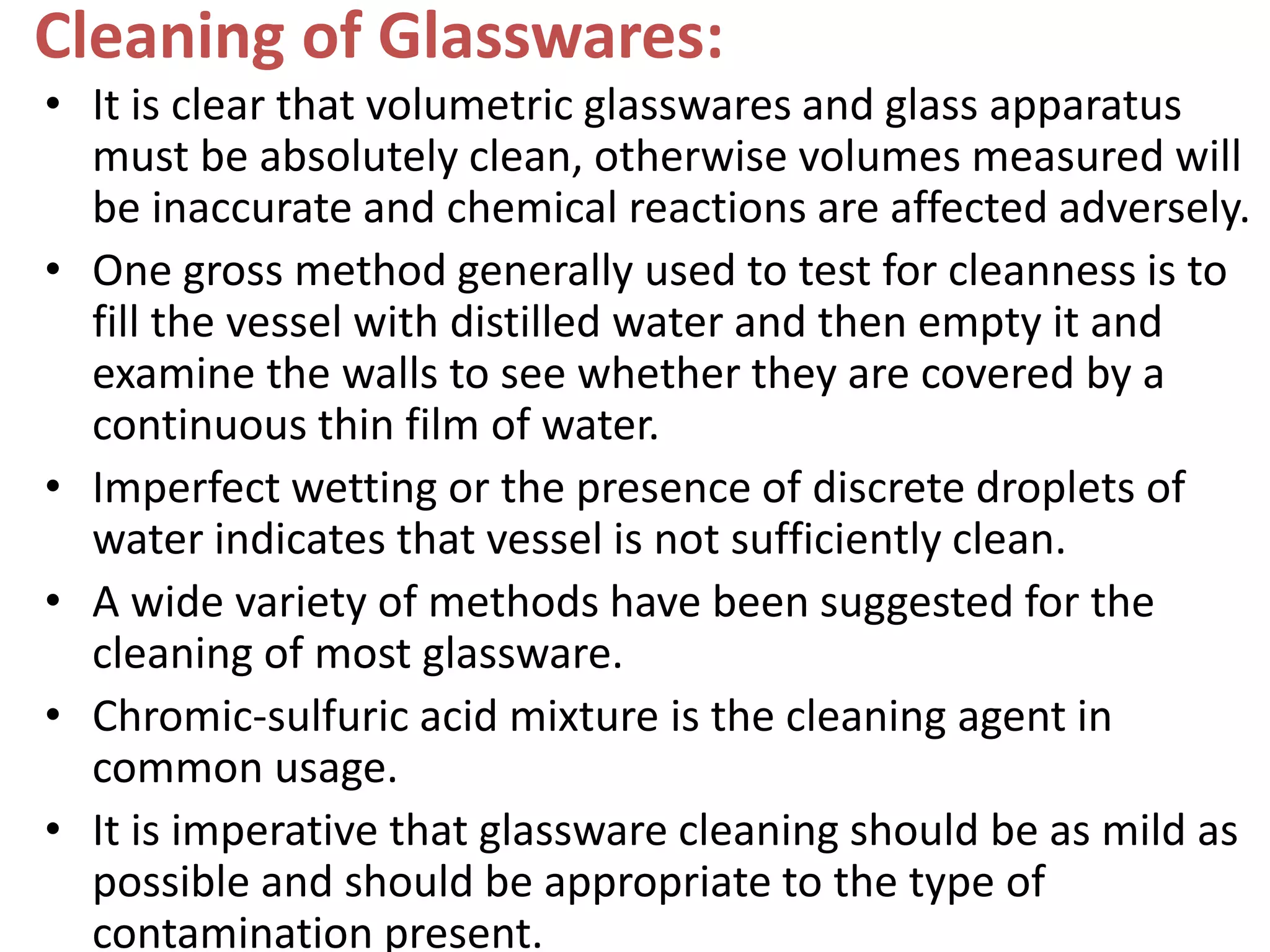 Cleaning of Glasswares:
• It is clear that volumetric glasswares and glass apparatus
must be absolutely clean, otherwise volumes measured will
be inaccurate and chemical reactions are affected adversely.
• One gross method generally used to test for cleanness is to
fill the vessel with distilled water and then empty it and
examine the walls to see whether they are covered by a
continuous thin film of water.
• Imperfect wetting or the presence of discrete droplets of
water indicates that vessel is not sufficiently clean.
• A wide variety of methods have been suggested for the
cleaning of most glassware.
• Chromic-sulfuric acid mixture is the cleaning agent in
common usage.
• It is imperative that glassware cleaning should be as mild as
possible and should be appropriate to the type of
contamination present.
 