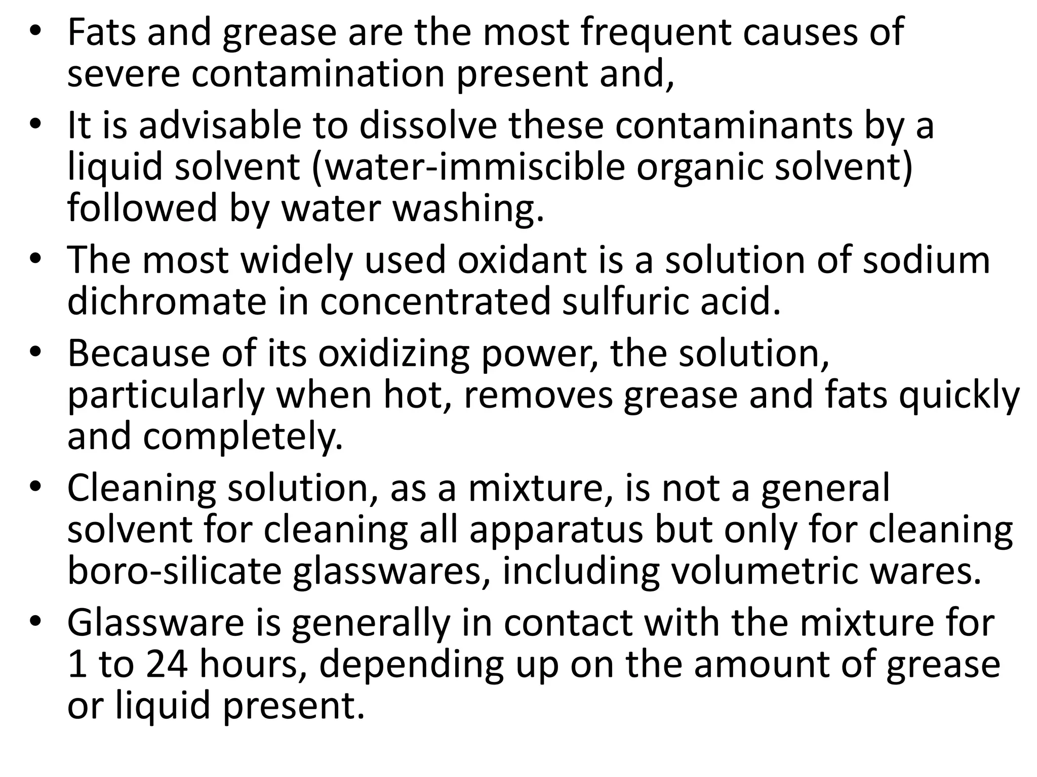 • Fats and grease are the most frequent causes of
severe contamination present and,
• It is advisable to dissolve these contaminants by a
liquid solvent (water-immiscible organic solvent)
followed by water washing.
• The most widely used oxidant is a solution of sodium
dichromate in concentrated sulfuric acid.
• Because of its oxidizing power, the solution,
particularly when hot, removes grease and fats quickly
and completely.
• Cleaning solution, as a mixture, is not a general
solvent for cleaning all apparatus but only for cleaning
boro-silicate glasswares, including volumetric wares.
• Glassware is generally in contact with the mixture for
1 to 24 hours, depending up on the amount of grease
or liquid present.
 