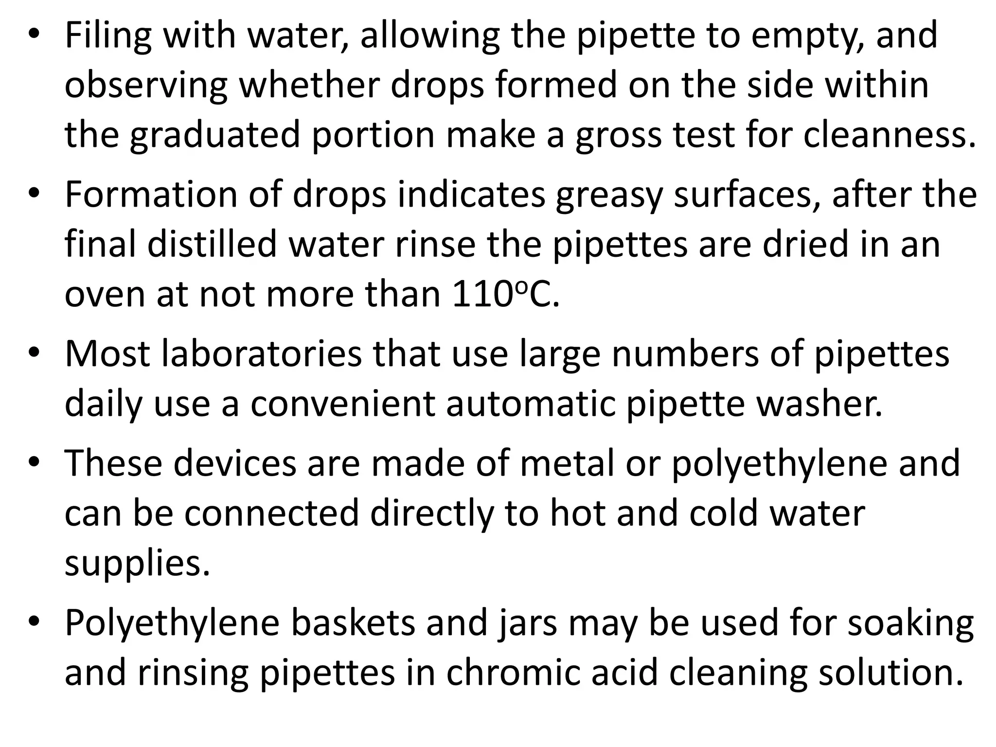 • Filing with water, allowing the pipette to empty, and
observing whether drops formed on the side within
the graduated portion make a gross test for cleanness.
• Formation of drops indicates greasy surfaces, after the
final distilled water rinse the pipettes are dried in an
oven at not more than 110oC.
• Most laboratories that use large numbers of pipettes
daily use a convenient automatic pipette washer.
• These devices are made of metal or polyethylene and
can be connected directly to hot and cold water
supplies.
• Polyethylene baskets and jars may be used for soaking
and rinsing pipettes in chromic acid cleaning solution.
 