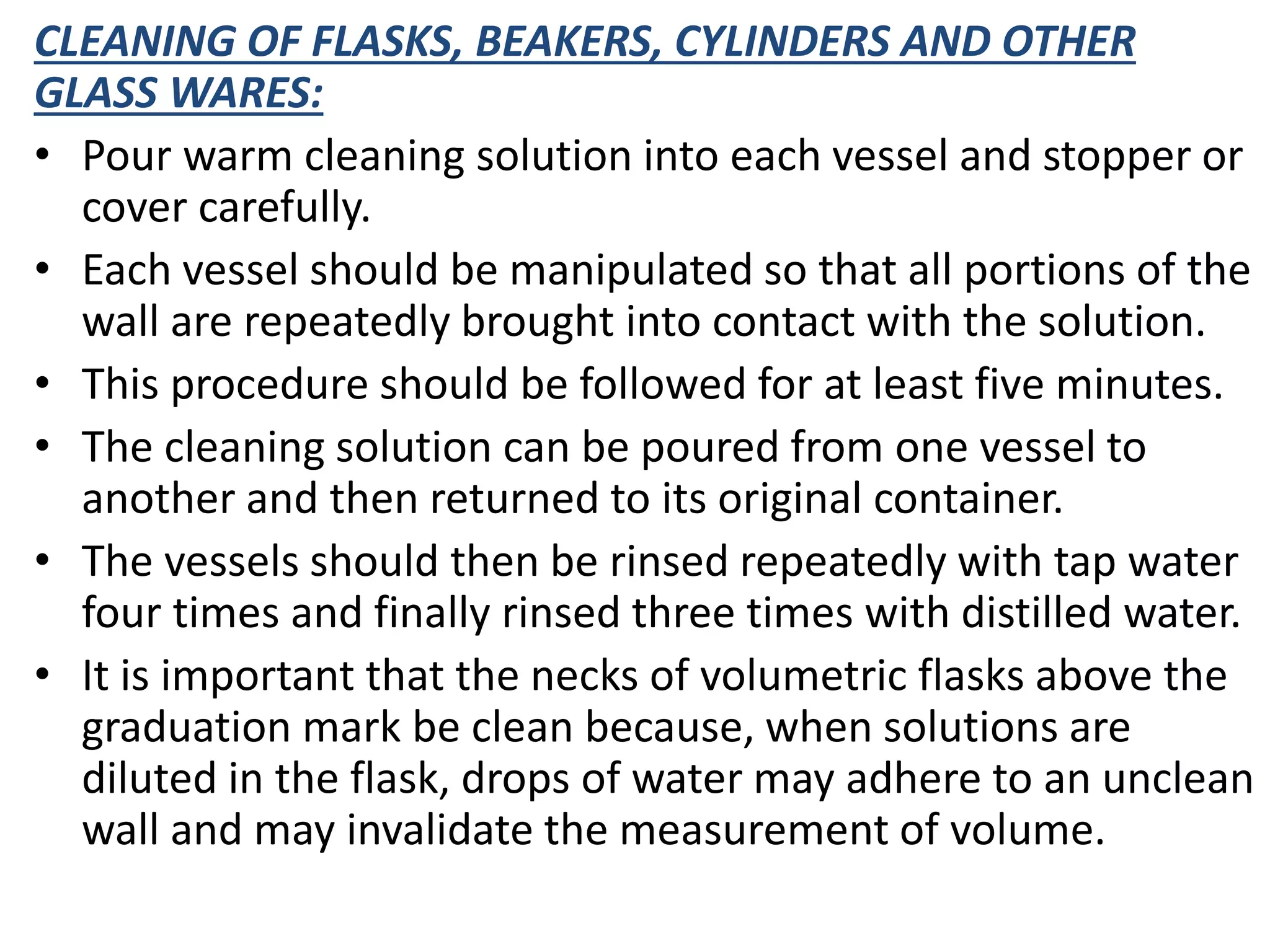 CLEANING OF FLASKS, BEAKERS, CYLINDERS AND OTHER
GLASS WARES:
• Pour warm cleaning solution into each vessel and stopper or
cover carefully.
• Each vessel should be manipulated so that all portions of the
wall are repeatedly brought into contact with the solution.
• This procedure should be followed for at least five minutes.
• The cleaning solution can be poured from one vessel to
another and then returned to its original container.
• The vessels should then be rinsed repeatedly with tap water
four times and finally rinsed three times with distilled water.
• It is important that the necks of volumetric flasks above the
graduation mark be clean because, when solutions are
diluted in the flask, drops of water may adhere to an unclean
wall and may invalidate the measurement of volume.
 
