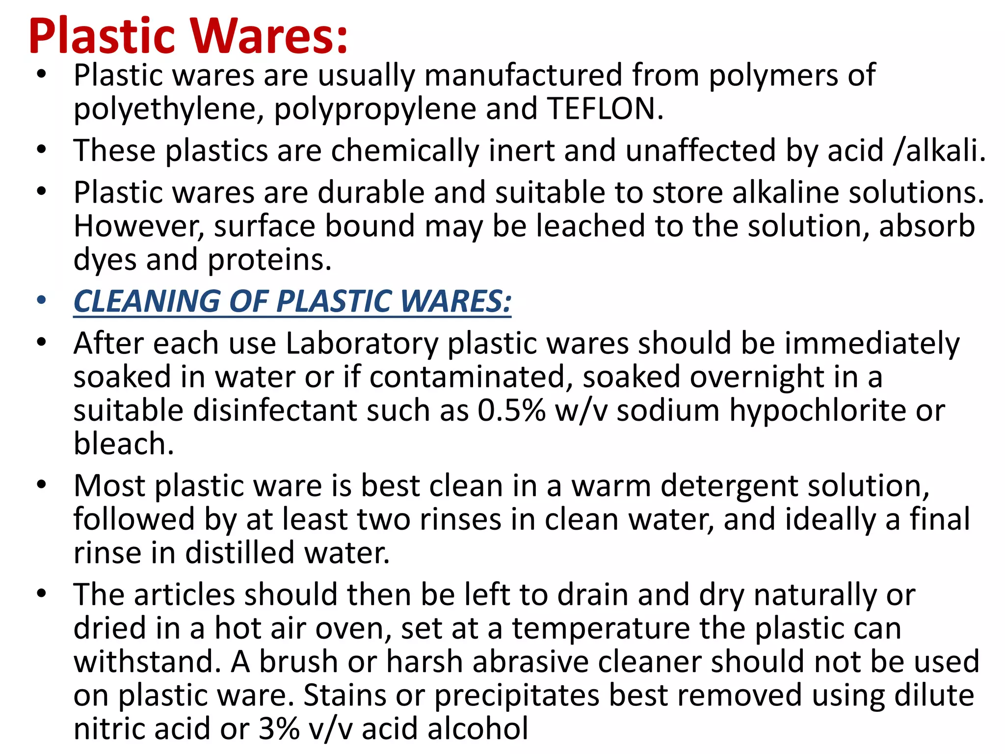 Plastic Wares:
• Plastic wares are usually manufactured from polymers of
polyethylene, polypropylene and TEFLON.
• These plastics are chemically inert and unaffected by acid /alkali.
• Plastic wares are durable and suitable to store alkaline solutions.
However, surface bound may be leached to the solution, absorb
dyes and proteins.
• CLEANING OF PLASTIC WARES:
• After each use Laboratory plastic wares should be immediately
soaked in water or if contaminated, soaked overnight in a
suitable disinfectant such as 0.5% w/v sodium hypochlorite or
bleach.
• Most plastic ware is best clean in a warm detergent solution,
followed by at least two rinses in clean water, and ideally a final
rinse in distilled water.
• The articles should then be left to drain and dry naturally or
dried in a hot air oven, set at a temperature the plastic can
withstand. A brush or harsh abrasive cleaner should not be used
on plastic ware. Stains or precipitates best removed using dilute
nitric acid or 3% v/v acid alcohol
 