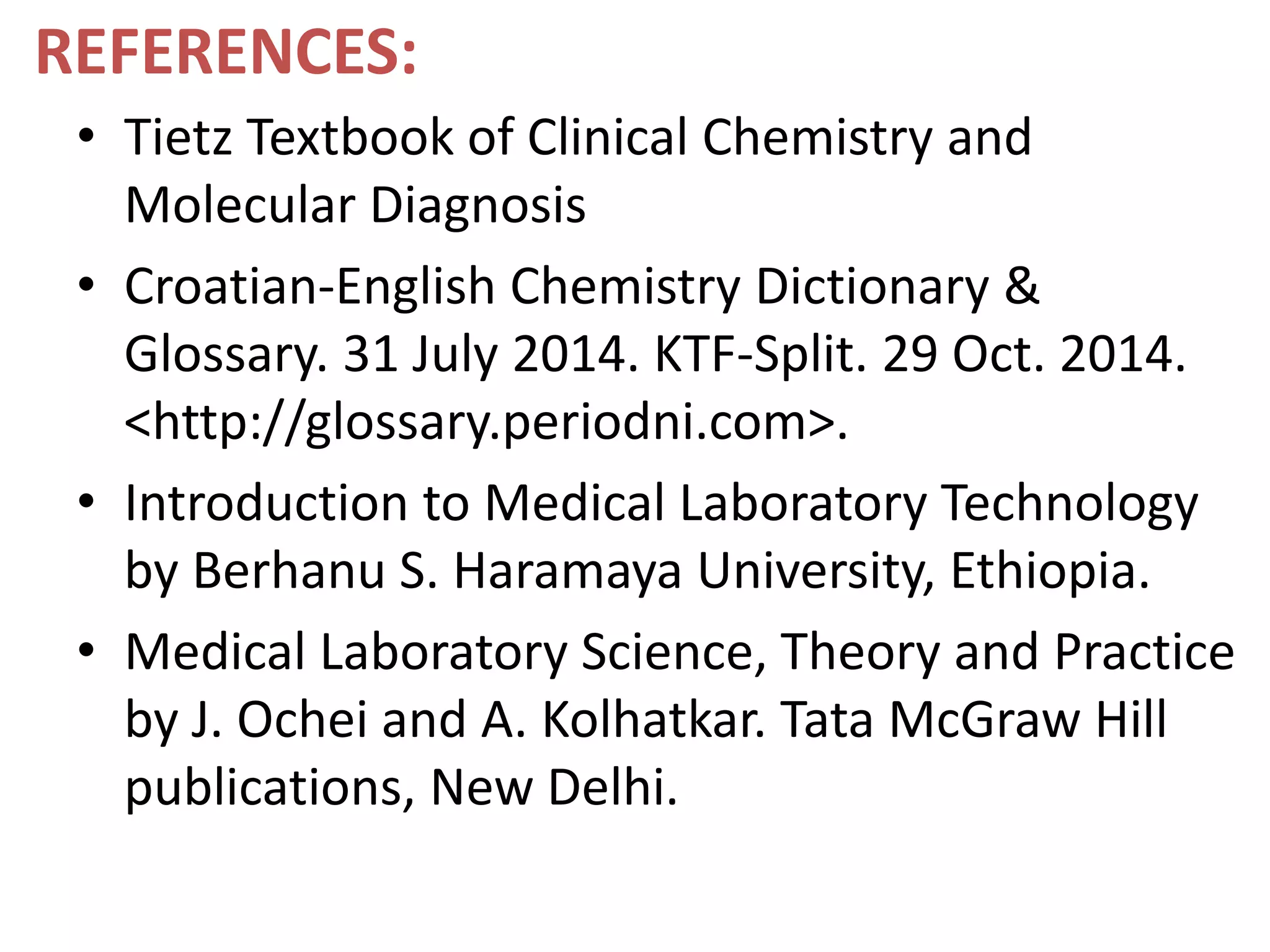 REFERENCES:
• Tietz Textbook of Clinical Chemistry and
Molecular Diagnosis
• Croatian-English Chemistry Dictionary &
Glossary. 31 July 2014. KTF-Split. 29 Oct. 2014.
<http://glossary.periodni.com>.
• Introduction to Medical Laboratory Technology
by Berhanu S. Haramaya University, Ethiopia.
• Medical Laboratory Science, Theory and Practice
by J. Ochei and A. Kolhatkar. Tata McGraw Hill
publications, New Delhi.
 