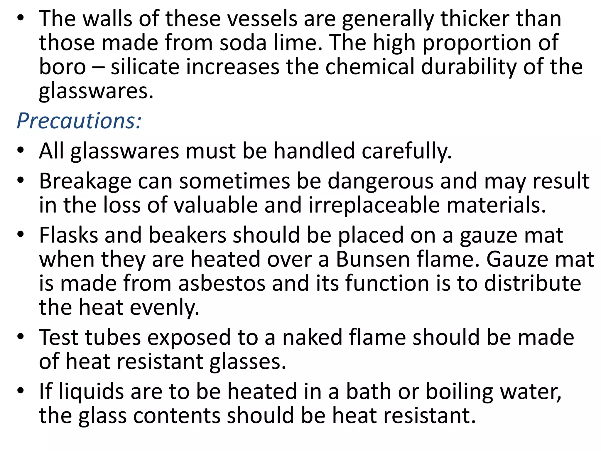 • The walls of these vessels are generally thicker than
those made from soda lime. The high proportion of
boro – silicate increases the chemical durability of the
glasswares.
Precautions:
• All glasswares must be handled carefully.
• Breakage can sometimes be dangerous and may result
in the loss of valuable and irreplaceable materials.
• Flasks and beakers should be placed on a gauze mat
when they are heated over a Bunsen flame. Gauze mat
is made from asbestos and its function is to distribute
the heat evenly.
• Test tubes exposed to a naked flame should be made
of heat resistant glasses.
• If liquids are to be heated in a bath or boiling water,
the glass contents should be heat resistant.
 