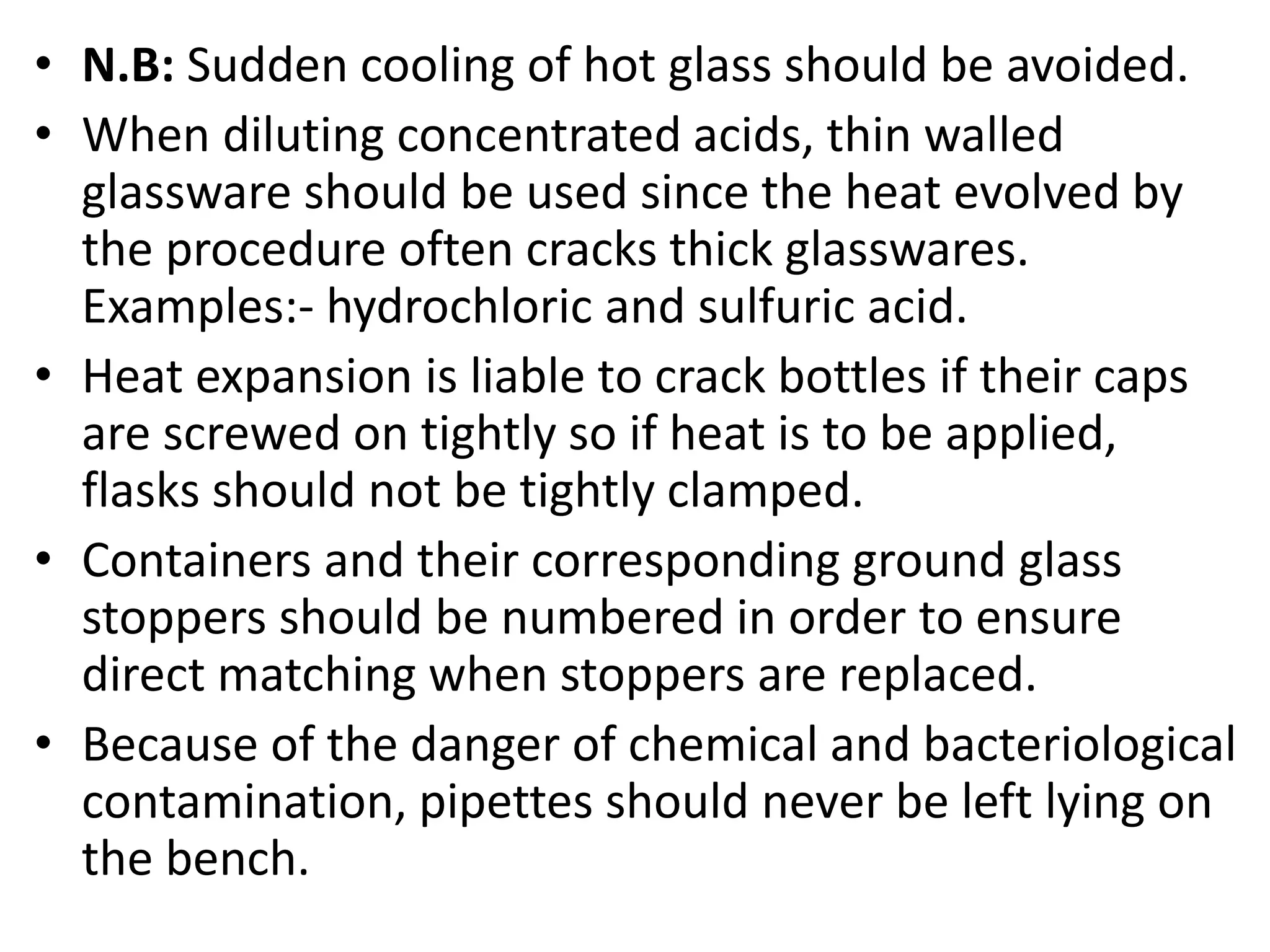 • N.B: Sudden cooling of hot glass should be avoided.
• When diluting concentrated acids, thin walled
glassware should be used since the heat evolved by
the procedure often cracks thick glasswares.
Examples:- hydrochloric and sulfuric acid.
• Heat expansion is liable to crack bottles if their caps
are screwed on tightly so if heat is to be applied,
flasks should not be tightly clamped.
• Containers and their corresponding ground glass
stoppers should be numbered in order to ensure
direct matching when stoppers are replaced.
• Because of the danger of chemical and bacteriological
contamination, pipettes should never be left lying on
the bench.
 