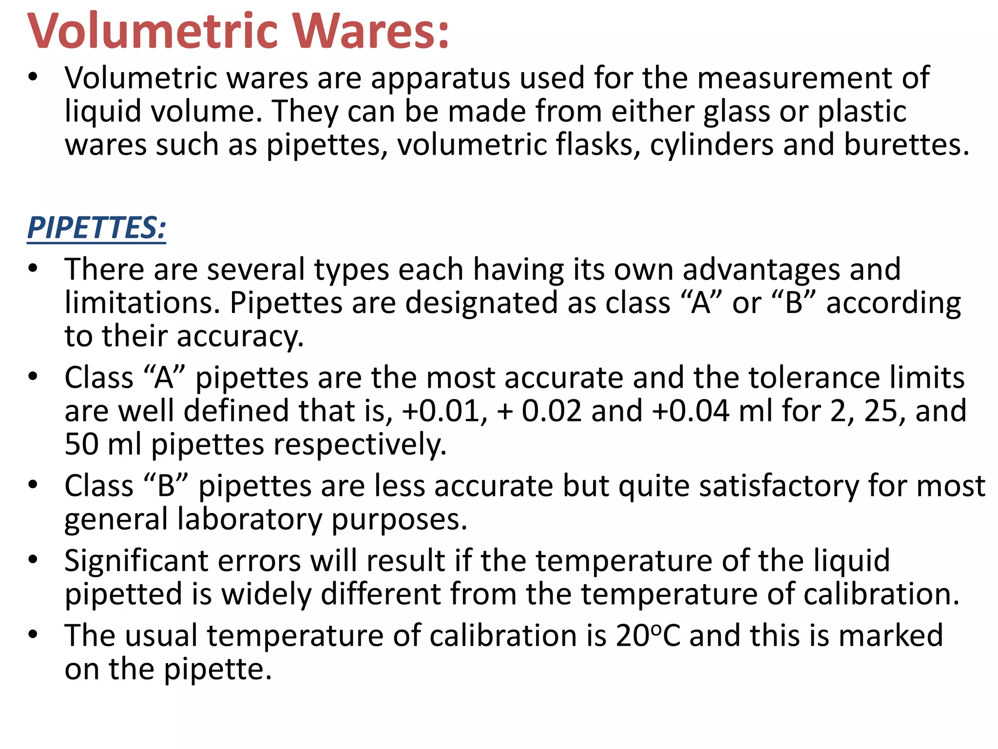 Volumetric Wares:
• Volumetric wares are apparatus used for the measurement of
liquid volume. They can be made from either glass or plastic
wares such as pipettes, volumetric flasks, cylinders and burettes.
PIPETTES:
• There are several types each having its own advantages and
limitations. Pipettes are designated as class “A” or “B” according
to their accuracy.
• Class “A” pipettes are the most accurate and the tolerance limits
are well defined that is, +0.01, + 0.02 and +0.04 ml for 2, 25, and
50 ml pipettes respectively.
• Class “B” pipettes are less accurate but quite satisfactory for most
general laboratory purposes.
• Significant errors will result if the temperature of the liquid
pipetted is widely different from the temperature of calibration.
• The usual temperature of calibration is 20oC and this is marked
on the pipette.
 