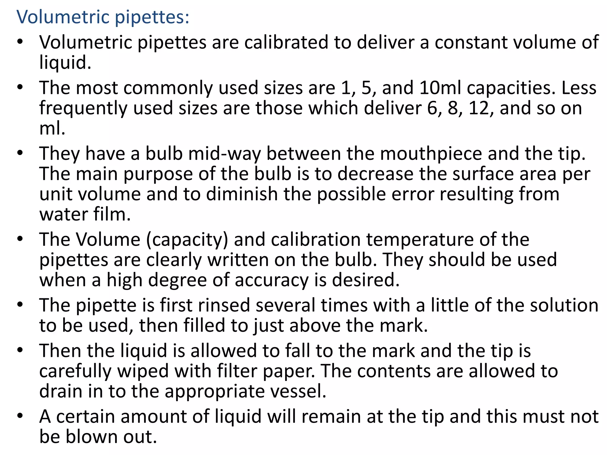 Volumetric pipettes:
• Volumetric pipettes are calibrated to deliver a constant volume of
liquid.
• The most commonly used sizes are 1, 5, and 10ml capacities. Less
frequently used sizes are those which deliver 6, 8, 12, and so on
ml.
• They have a bulb mid-way between the mouthpiece and the tip.
The main purpose of the bulb is to decrease the surface area per
unit volume and to diminish the possible error resulting from
water film.
• The Volume (capacity) and calibration temperature of the
pipettes are clearly written on the bulb. They should be used
when a high degree of accuracy is desired.
• The pipette is first rinsed several times with a little of the solution
to be used, then filled to just above the mark.
• Then the liquid is allowed to fall to the mark and the tip is
carefully wiped with filter paper. The contents are allowed to
drain in to the appropriate vessel.
• A certain amount of liquid will remain at the tip and this must not
be blown out.
 