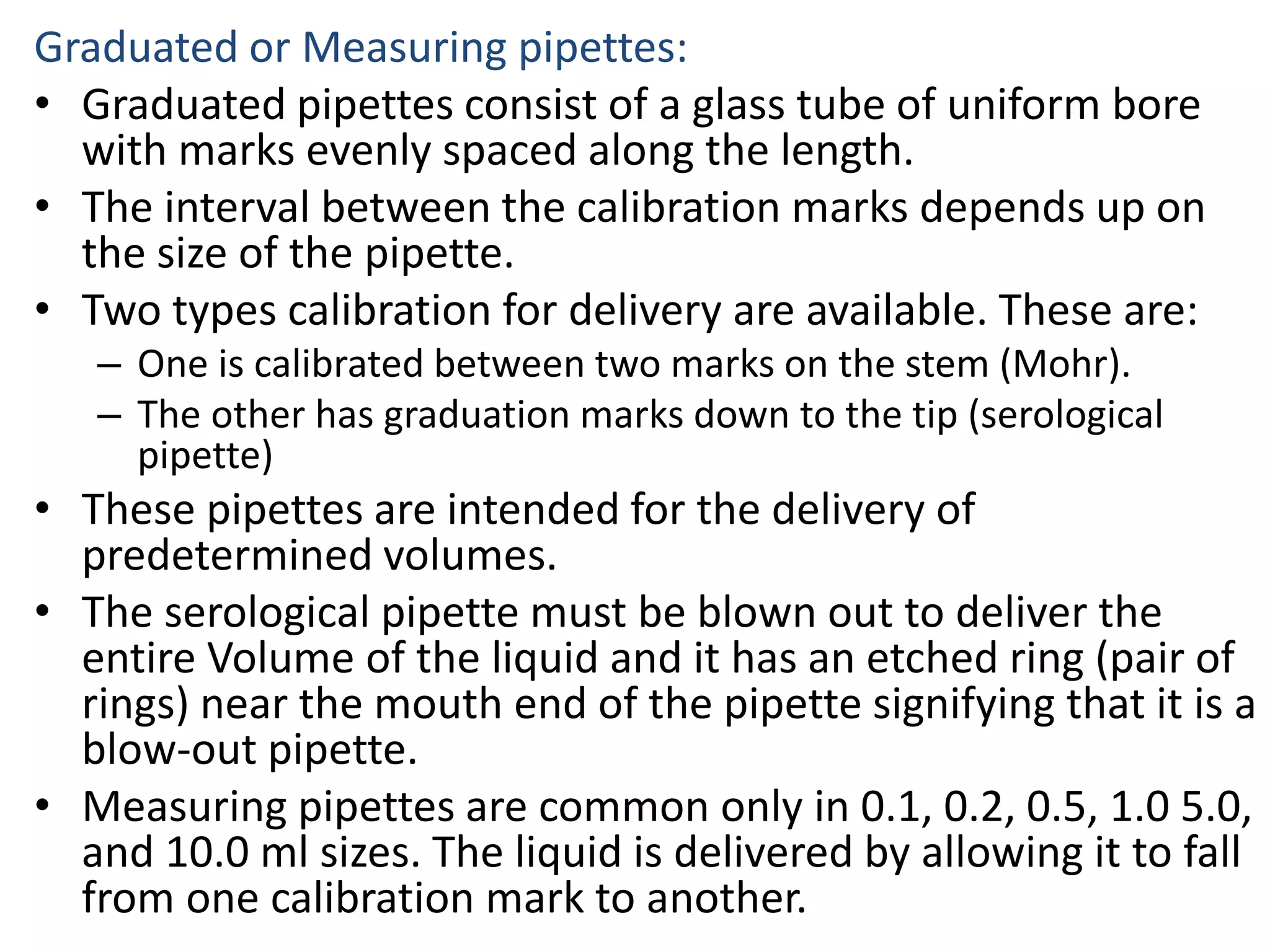 Graduated or Measuring pipettes:
• Graduated pipettes consist of a glass tube of uniform bore
with marks evenly spaced along the length.
• The interval between the calibration marks depends up on
the size of the pipette.
• Two types calibration for delivery are available. These are:
– One is calibrated between two marks on the stem (Mohr).
– The other has graduation marks down to the tip (serological
pipette)
• These pipettes are intended for the delivery of
predetermined volumes.
• The serological pipette must be blown out to deliver the
entire Volume of the liquid and it has an etched ring (pair of
rings) near the mouth end of the pipette signifying that it is a
blow-out pipette.
• Measuring pipettes are common only in 0.1, 0.2, 0.5, 1.0 5.0,
and 10.0 ml sizes. The liquid is delivered by allowing it to fall
from one calibration mark to another.
 