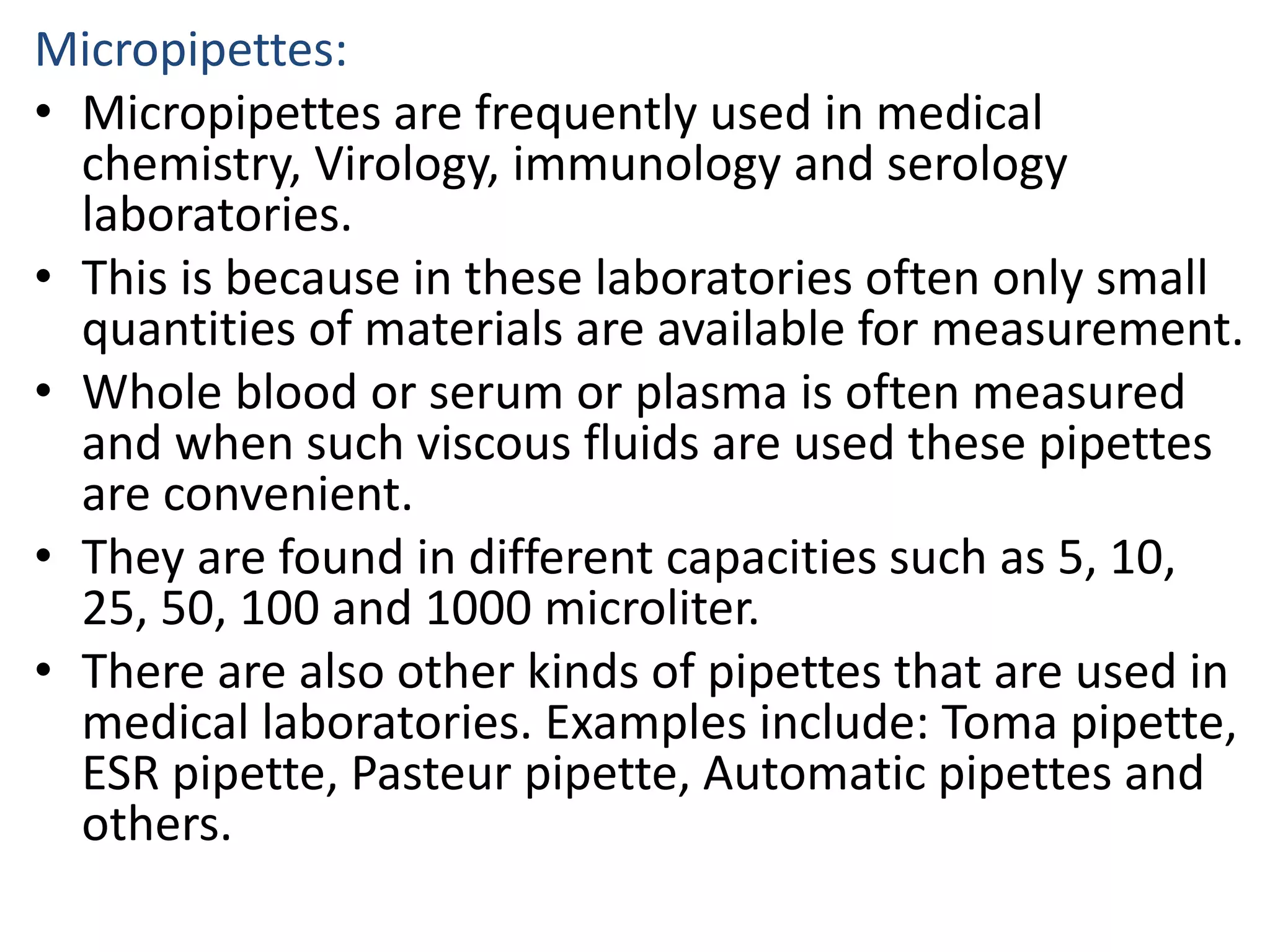 Micropipettes:
• Micropipettes are frequently used in medical
chemistry, Virology, immunology and serology
laboratories.
• This is because in these laboratories often only small
quantities of materials are available for measurement.
• Whole blood or serum or plasma is often measured
and when such viscous fluids are used these pipettes
are convenient.
• They are found in different capacities such as 5, 10,
25, 50, 100 and 1000 microliter.
• There are also other kinds of pipettes that are used in
medical laboratories. Examples include: Toma pipette,
ESR pipette, Pasteur pipette, Automatic pipettes and
others.
 