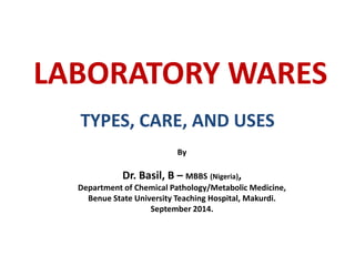 LABORATORY WARES
TYPES, CARE, AND USES
By
Dr. Basil, B – MBBS (Nigeria),
Department of Chemical Pathology/Metabolic Medicine,
Benue State University Teaching Hospital, Makurdi.
September 2014.
 