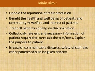 Main aim :

• Uphold the reputation of their profession
• Benefit the health and well being of patients and
  community → welfare and interest of patients
• Treat all patients equally, no discrimination
• Collect only relevant and necessary information of
  patient required to carry out the test/tests. Explain
  the purpose to patient
• In case of communicable diseases, safety of staff and
  other patients should be given priority
 